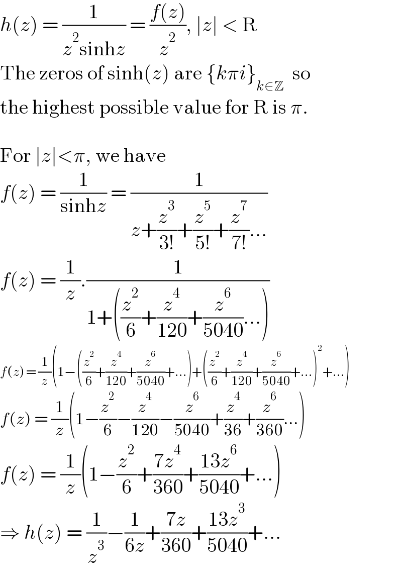 h(z) = (1/(z^2 sinhz)) = ((f(z))/z^2 ), ∣z∣ < R  The zeros of sinh(z) are {kπi}_(k∈Z)   so  the highest possible value for R is π.    For ∣z∣<π, we have  f(z) = (1/(sinhz)) = (1/(z+(z^3 /(3!))+(z^5 /(5!))+(z^7 /(7!))...))  f(z) = (1/z).(1/(1+((z^2 /6)+(z^4 /(120))+(z^6 /(5040))...)))  f(z) = (1/z)(1−((z^2 /6)+(z^4 /(120))+(z^6 /(5040))+...)+((z^2 /6)+(z^4 /(120))+(z^6 /(5040))+...)^2 +...)  f(z) = (1/z)(1−(z^2 /6)−(z^4 /(120))−(z^6 /(5040))+(z^4 /(36))+(z^6 /(360))...)  f(z) = (1/z)(1−(z^2 /6)+((7z^4 )/(360))+((13z^6 )/(5040))+...)  ⇒ h(z) = (1/z^3 )−(1/(6z))+((7z)/(360))+((13z^3 )/(5040))+...  
