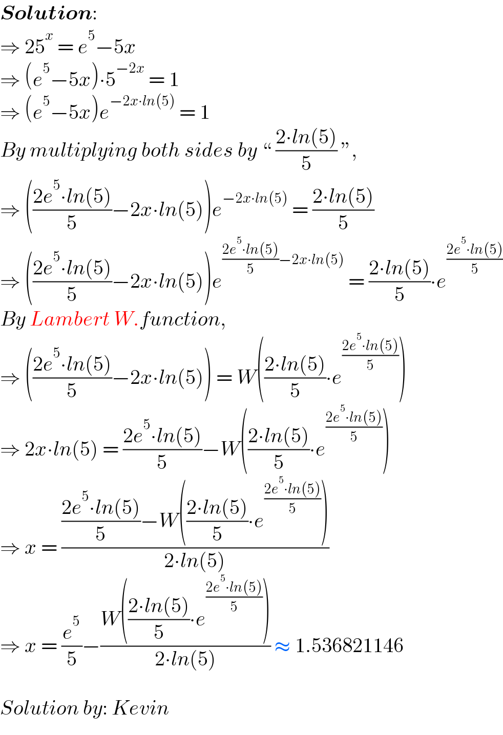 Solution:  ⇒ 25^x  = e^5 −5x  ⇒ (e^5 −5x)∙5^(−2x)  = 1  ⇒ (e^5 −5x)e^(−2x∙ln(5))  = 1  By multiplying both sides by “ ((2∙ln(5))/5) ”,  ⇒ (((2e^5 ∙ln(5))/5)−2x∙ln(5))e^(−2x∙ln(5))  = ((2∙ln(5))/5)  ⇒ (((2e^5 ∙ln(5))/5)−2x∙ln(5))e^(((2e^5 ∙ln(5))/5)−2x∙ln(5))  = ((2∙ln(5))/5)∙e^((2e^5 ∙ln(5))/5)   By Lambert W.function,  ⇒ (((2e^5 ∙ln(5))/5)−2x∙ln(5)) = W(((2∙ln(5))/5)∙e^((2e^5 ∙ln(5))/5) )  ⇒ 2x∙ln(5) = ((2e^5 ∙ln(5))/5)−W(((2∙ln(5))/5)∙e^((2e^5 ∙ln(5))/5) )  ⇒ x = ((((2e^5 ∙ln(5))/5)−W(((2∙ln(5))/5)∙e^((2e^5 ∙ln(5))/5) ))/(2∙ln(5)))  ⇒ x = (e^5 /5)−((W(((2∙ln(5))/5)∙e^((2e^5 ∙ln(5))/5) ))/(2∙ln(5))) ≈ 1.536821146     Solution by: Kevin  