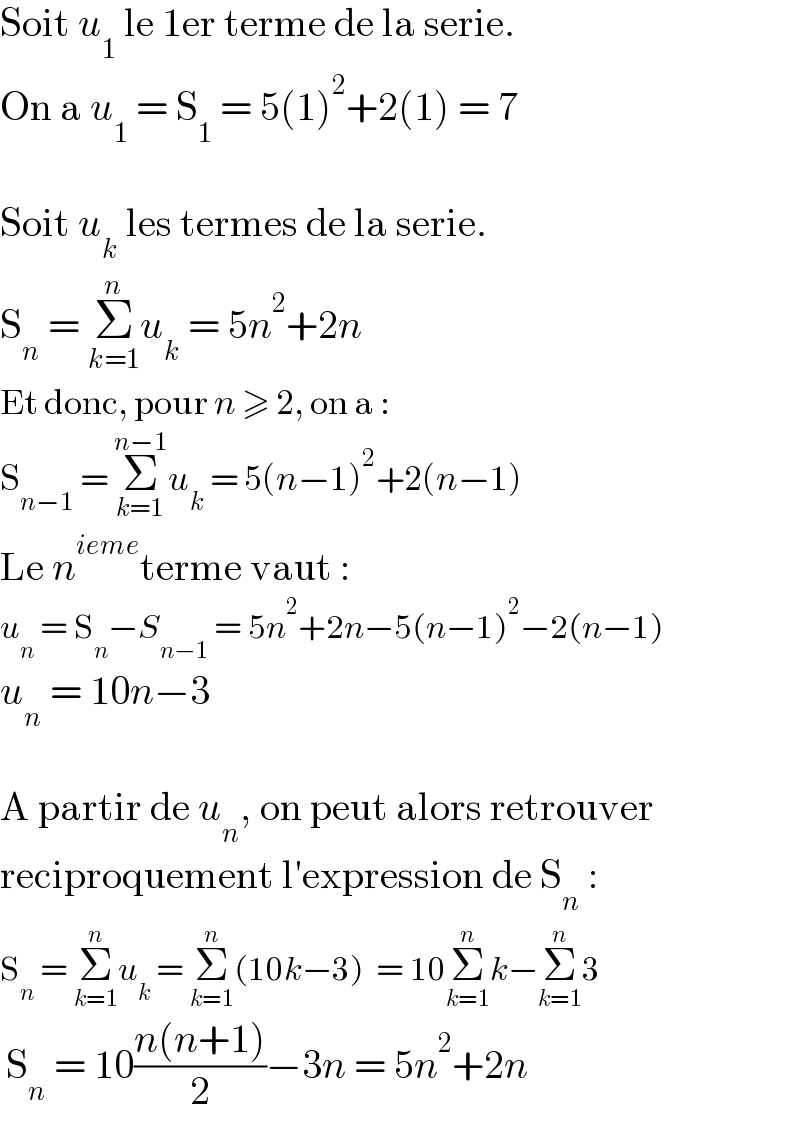Soit u_1  le 1er terme de la serie.  On a u_1  = S_1  = 5(1)^2 +2(1) = 7    Soit u_k  les termes de la serie.  S_n  = Σ_(k=1) ^n u_k  = 5n^2 +2n  Et donc, pour n ≥ 2, on a :  S_(n−1)  = Σ_(k=1) ^(n−1) u_k  = 5(n−1)^2 +2(n−1)  Le n^(ieme) terme vaut :  u_n  = S_n −S_(n−1)  = 5n^2 +2n−5(n−1)^2 −2(n−1)  u_n  = 10n−3    A partir de u_n , on peut alors retrouver  reciproquement l′expression de S_n  :  S_n  = Σ_(k=1) ^n u_k  = Σ_(k=1) ^n (10k−3)  = 10Σ_(k=1) ^n k−Σ_(k=1) ^n 3   S_n  = 10((n(n+1))/2)−3n = 5n^2 +2n  