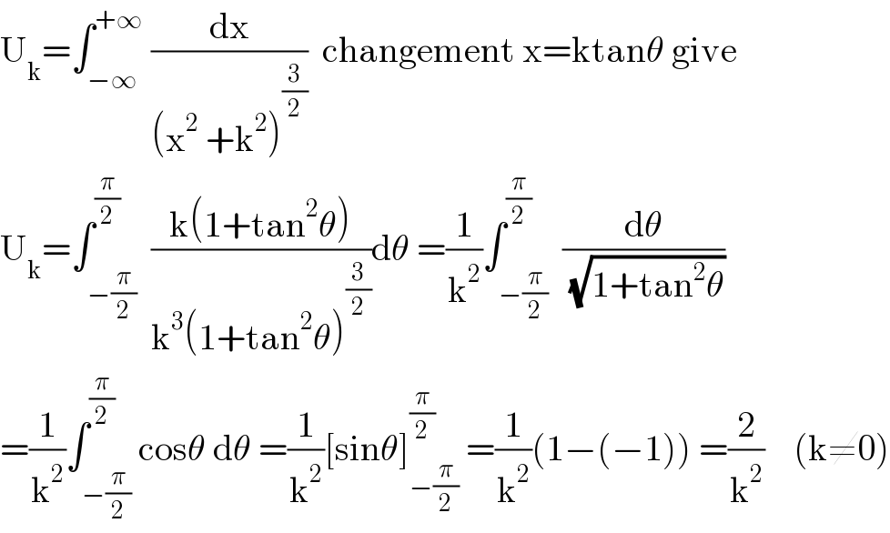 U_k =∫_(−∞) ^(+∞)  (dx/((x^2  +k^2 )^(3/2) ))  changement x=ktanθ give  U_k =∫_(−(π/2)) ^(π/2)  ((k(1+tan^2 θ))/(k^3 (1+tan^2 θ)^(3/2) ))dθ =(1/k^2 )∫_(−(π/2)) ^(π/2)  (dθ/( (√(1+tan^2 θ))))  =(1/k^2 )∫_(−(π/2)) ^(π/2) cosθ dθ =(1/k^2 )[sinθ]_(−(π/2)) ^(π/2)  =(1/k^2 )(1−(−1)) =(2/k^2 )    (k≠0)  