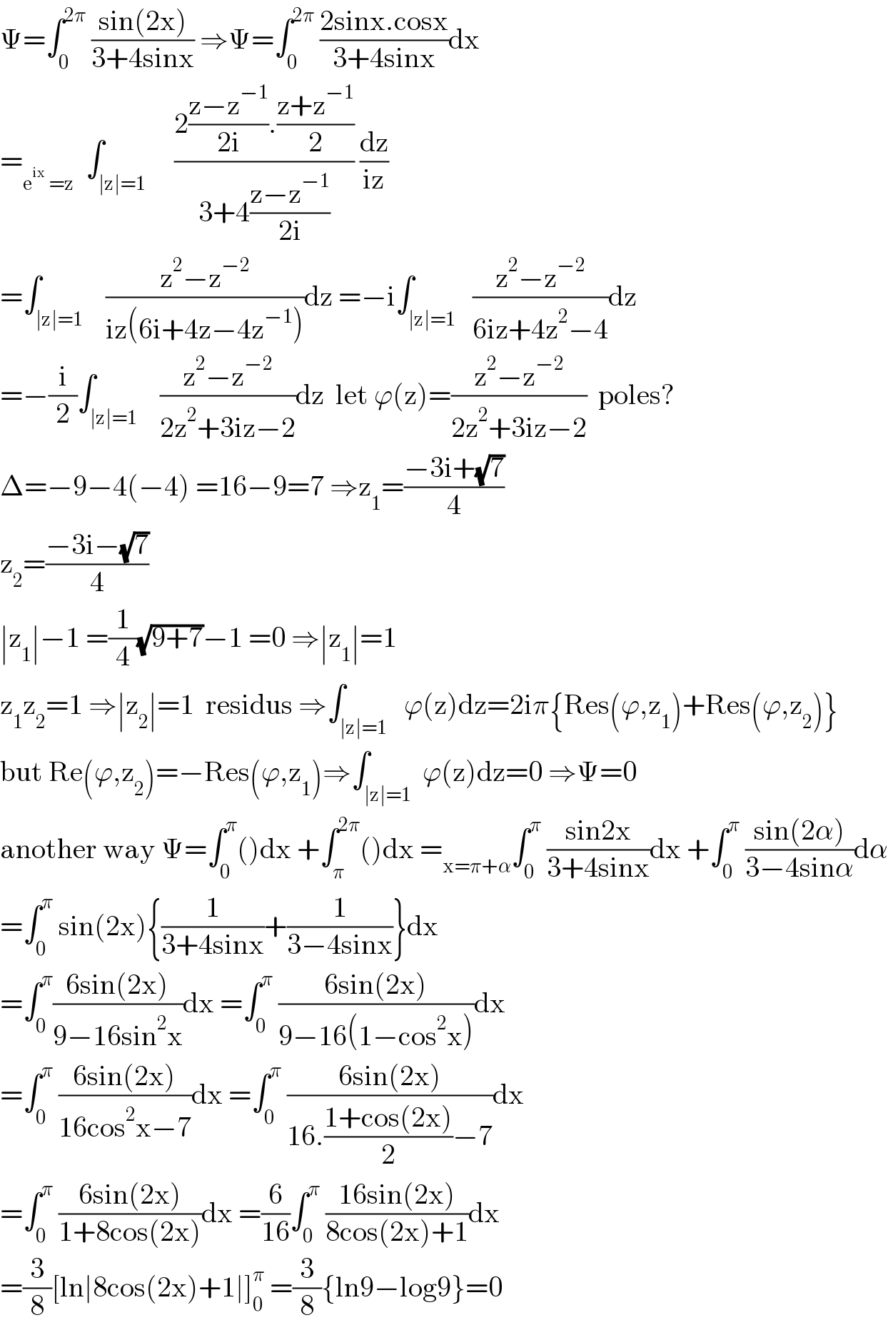 Ψ=∫_0 ^(2π)  ((sin(2x))/(3+4sinx)) ⇒Ψ=∫_0 ^(2π)  ((2sinx.cosx)/(3+4sinx))dx  =_(e^(ix)  =z)   ∫_(∣z∣=1)     ((2((z−z^(−1) )/(2i)).((z+z^(−1) )/2))/(3+4((z−z^(−1) )/(2i)))) (dz/(iz))  =∫_(∣z∣=1)    ((z^2 −z^(−2) )/(iz(6i+4z−4z^(−1) )))dz =−i∫_(∣z∣=1)   ((z^2 −z^(−2) )/(6iz+4z^2 −4))dz  =−(i/2)∫_(∣z∣=1)    ((z^2 −z^(−2) )/(2z^2 +3iz−2))dz  let ϕ(z)=((z^2 −z^(−2) )/(2z^2 +3iz−2))  poles?  Δ=−9−4(−4) =16−9=7 ⇒z_1 =((−3i+(√7))/4)  z_2 =((−3i−(√7))/4)  ∣z_1 ∣−1 =(1/4)(√(9+7))−1 =0 ⇒∣z_1 ∣=1  z_1 z_2 =1 ⇒∣z_2 ∣=1  residus ⇒∫_(∣z∣=1)   ϕ(z)dz=2iπ{Res(ϕ,z_1 )+Res(ϕ,z_2 )}  but Re(ϕ,z_2 )=−Res(ϕ,z_1 )⇒∫_(∣z∣=1)  ϕ(z)dz=0 ⇒Ψ=0  another way Ψ=∫_0 ^π ()dx +∫_π ^(2π) ()dx =_(x=π+α) ∫_0 ^π  ((sin2x)/(3+4sinx))dx +∫_0 ^π  ((sin(2α))/(3−4sinα))dα  =∫_0 ^π  sin(2x){(1/(3+4sinx))+(1/(3−4sinx))}dx  =∫_0 ^π ((6sin(2x))/(9−16sin^2 x))dx =∫_0 ^π  ((6sin(2x))/(9−16(1−cos^2 x)))dx  =∫_0 ^π  ((6sin(2x))/(16cos^2 x−7))dx =∫_0 ^π  ((6sin(2x))/(16.((1+cos(2x))/2)−7))dx  =∫_0 ^π  ((6sin(2x))/(1+8cos(2x)))dx =(6/(16))∫_0 ^π  ((16sin(2x))/(8cos(2x)+1))dx  =(3/8)[ln∣8cos(2x)+1∣]_0 ^π  =(3/8){ln9−log9}=0  