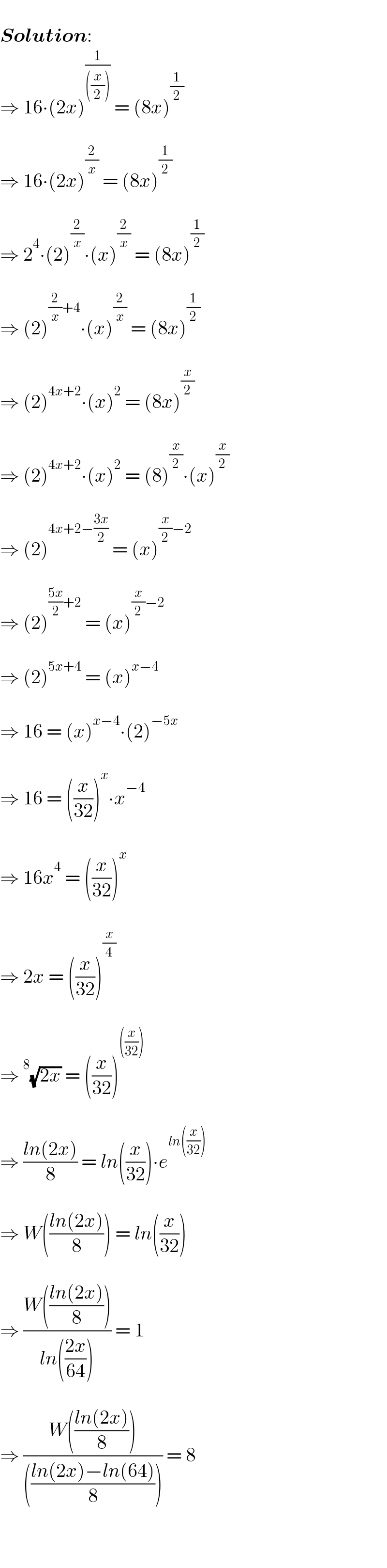    Solution:  ⇒ 16∙(2x)^(1/(((x/2))))  = (8x)^(1/2)      ⇒ 16∙(2x)^(2/x)  = (8x)^(1/2)      ⇒ 2^4 ∙(2)^(2/x) ∙(x)^(2/x)  = (8x)^(1/2)      ⇒ (2)^((2/x)+4) ∙(x)^(2/x)  = (8x)^(1/2)      ⇒ (2)^(4x+2) ∙(x)^2  = (8x)^(x/2)      ⇒ (2)^(4x+2) ∙(x)^2  = (8)^(x/2) ∙(x)^(x/2)      ⇒ (2)^(4x+2−((3x)/2))  = (x)^((x/2)−2)      ⇒ (2)^(((5x)/2)+2)  = (x)^((x/2)−2)      ⇒ (2)^(5x+4)  = (x)^(x−4)      ⇒ 16 = (x)^(x−4) ∙(2)^(−5x)      ⇒ 16 = ((x/(32)))^x ∙x^(−4)      ⇒ 16x^4  = ((x/(32)))^x      ⇒ 2x = ((x/(32)))^(x/4)      ⇒^8 (√(2x)) = ((x/(32)))^(((x/(32))))      ⇒ ((ln(2x))/8) = ln((x/(32)))∙e^(ln((x/(32))))      ⇒ W(((ln(2x))/8)) = ln((x/(32)))     ⇒ ((W(((ln(2x))/8)))/(ln(((2x)/(64))))) = 1     ⇒ ((W(((ln(2x))/8)))/((((ln(2x)−ln(64))/8)))) = 8     