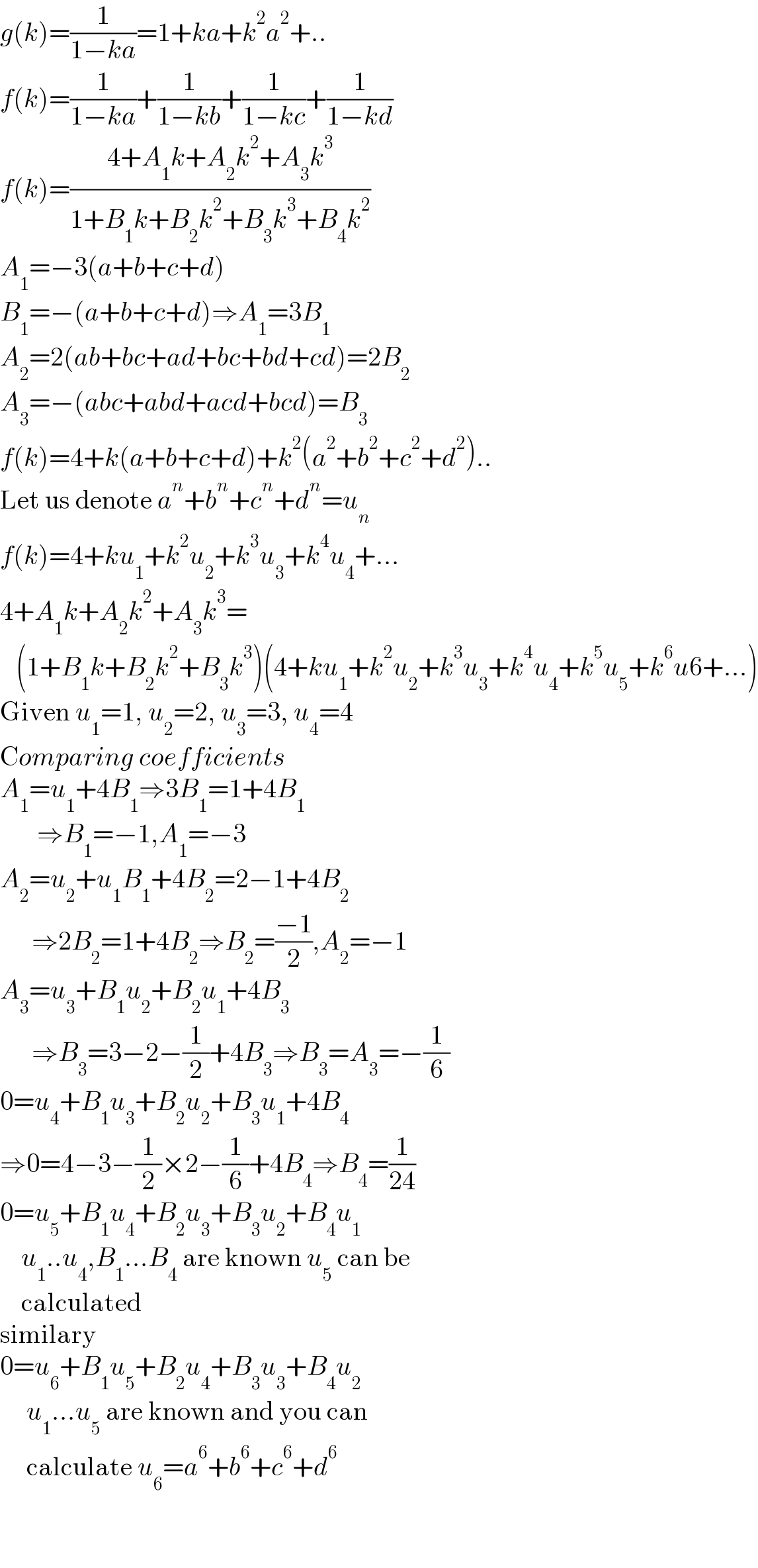 g(k)=(1/(1−ka))=1+ka+k^2 a^2 +..  f(k)=(1/(1−ka))+(1/(1−kb))+(1/(1−kc))+(1/(1−kd))  f(k)=((4+A_1 k+A_2 k^2 +A_3 k^3 )/(1+B_1 k+B_2 k^2 +B_3 k^3 +B_4 k^2 ))  A_1 =−3(a+b+c+d)  B_1 =−(a+b+c+d)⇒A_1 =3B_1   A_2 =2(ab+bc+ad+bc+bd+cd)=2B_2   A_3 =−(abc+abd+acd+bcd)=B_3   f(k)=4+k(a+b+c+d)+k^2 (a^2 +b^2 +c^2 +d^2 )..  Let us denote a^n +b^n +c^n +d^n =u_n   f(k)=4+ku_1 +k^2 u_2 +k^3 u_3 +k^4 u_4 +...  4+A_1 k+A_2 k^2 +A_3 k^3 =     (1+B_1 k+B_2 k^2 +B_3 k^3 )(4+ku_1 +k^2 u_2 +k^3 u_3 +k^4 u_4 +k^5 u_5 +k^6 u6+...)  Given u_1 =1, u_2 =2, u_3 =3, u_4 =4  Comparing coefficients  A_1 =u_1 +4B_1 ⇒3B_1 =1+4B_1          ⇒B_1 =−1,A_1 =−3  A_2 =u_2 +u_1 B_1 +4B_2 =2−1+4B_2         ⇒2B_2 =1+4B_2 ⇒B_2 =((−1)/2),A_2 =−1  A_3 =u_3 +B_1 u_2 +B_2 u_1 +4B_3         ⇒B_3 =3−2−(1/2)+4B_3 ⇒B_3 =A_3 =−(1/6)  0=u_4 +B_1 u_3 +B_2 u_2 +B_3 u_1 +4B_4   ⇒0=4−3−(1/2)×2−(1/6)+4B_4 ⇒B_4 =(1/(24))  0=u_5 +B_1 u_4 +B_2 u_3 +B_3 u_2 +B_4 u_1       u_1 ..u_4 ,B_1 ...B_4  are known u_5  can be      calculated  similary  0=u_6 +B_1 u_5 +B_2 u_4 +B_3 u_3 +B_4 u_2        u_1 ...u_5  are known and you can       calculate u_6 =a^6 +b^6 +c^6 +d^6     