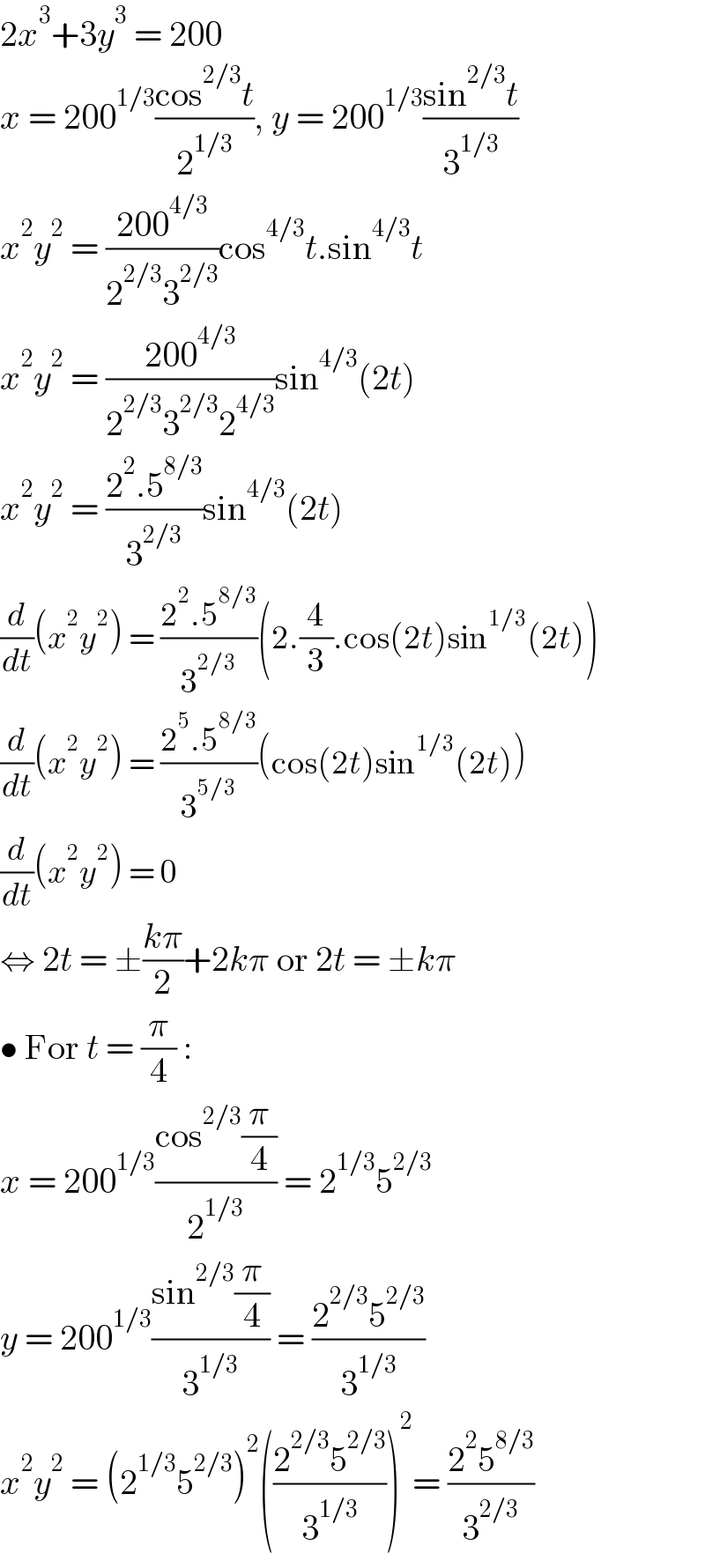 2x^3 +3y^3  = 200  x = 200^(1/3) ((cos^(2/3) t)/2^(1/3) ), y = 200^(1/3) ((sin^(2/3) t)/3^(1/3) )  x^2 y^2  = ((200^(4/3) )/(2^(2/3) 3^(2/3) ))cos^(4/3) t.sin^(4/3) t  x^2 y^2  = ((200^(4/3) )/(2^(2/3) 3^(2/3) 2^(4/3) ))sin^(4/3) (2t)  x^2 y^2  = ((2^2 .5^(8/3) )/3^(2/3) )sin^(4/3) (2t)  (d/dt)(x^2 y^2 ) = ((2^2 .5^(8/3) )/3^(2/3) )(2.(4/3).cos(2t)sin^(1/3) (2t))  (d/dt)(x^2 y^2 ) = ((2^5 .5^(8/3) )/3^(5/3) )(cos(2t)sin^(1/3) (2t))  (d/dt)(x^2 y^2 ) = 0  ⇔ 2t = ±((kπ)/2)+2kπ or 2t = ±kπ  • For t = (π/4) :  x = 200^(1/3) ((cos^(2/3) (π/4))/2^(1/3) ) = 2^(1/3) 5^(2/3)   y = 200^(1/3) ((sin^(2/3) (π/4))/3^(1/3) ) = ((2^(2/3) 5^(2/3) )/3^(1/3) )  x^2 y^2  = (2^(1/3) 5^(2/3) )^2 (((2^(2/3) 5^(2/3) )/3^(1/3) ))^2 = ((2^2 5^(8/3) )/3^(2/3) )  