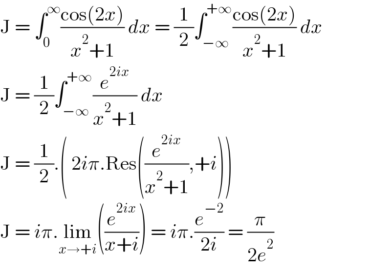 J = ∫_0 ^∞ ((cos(2x))/(x^2 +1)) dx = (1/2)∫_(−∞) ^(+∞) ((cos(2x))/(x^2 +1)) dx  J = (1/2)∫_(−∞) ^(+∞) (e^(2ix) /(x^2 +1)) dx  J = (1/2).( 2iπ.Res((e^(2ix) /(x^2 +1)),+i))  J = iπ.lim_(x→+i) ((e^(2ix) /(x+i))) = iπ.(e^(−2) /(2i)) = (π/(2e^2 ))  