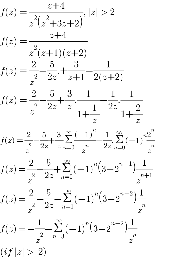 f(z) = ((z+4)/(z^2 (z^2 +3z+2))), ∣z∣ > 2  f(z) = ((z+4)/(z^2 (z+1)(z+2)))  f(z) = (2/z^2 )−(5/(2z)).+(3/(z+1))−(1/(2(z+2)))  f(z) = (2/z^2 )−(5/(2z))+(3/z).(1/(1+(1/z)))−(1/(2z)).(1/(1+(2/z)))  f(z) = (2/z^2 )−(5/(2z))+(3/z)Σ_(n=0) ^∞ (((−1)^n )/z^n )−(1/(2z)).Σ_(n=0) ^∞ (−1)^n (2^n /z^n )  f(z) = (2/z^2 )−(5/(2z))+Σ_(n=0) ^∞ (−1)^n (3−2^(n−1) )(1/z^(n+1) )  f(z) = (2/z^2 )−(5/(2z))−Σ_(n=1) ^∞ (−1)^n (3−2^(n−2) )(1/z^n )  f(z) = −(1/z^2 )−Σ_(n=3) ^∞ (−1)^n (3−2^(n−2) )(1/z^n )  (if ∣z∣ >  2)  