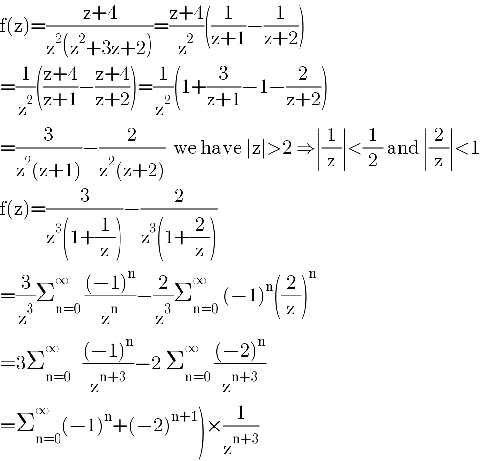 f(z)=((z+4)/(z^2 (z^2 +3z+2)))=((z+4)/z^2 )((1/(z+1))−(1/(z+2)))  =(1/z^2 )(((z+4)/(z+1))−((z+4)/(z+2)))=(1/z^2 )(1+(3/(z+1))−1−(2/(z+2)))  =(3/(z^2 (z+1)))−(2/(z^2 (z+2)))  we have ∣z∣>2 ⇒∣(1/z)∣<(1/2) and ∣(2/z)∣<1  f(z)=(3/(z^3 (1+(1/z))))−(2/(z^3 (1+(2/z))))  =(3/z^3 )Σ_(n=0) ^∞  (((−1)^n )/z^n )−(2/z^3 )Σ_(n=0) ^(∞ )  (−1)^n ((2/z))^n   =3Σ_(n=0) ^∞    (((−1)^n )/z^(n+3) )−2 Σ_(n=0) ^∞  (((−2)^n )/z^(n+3) )  =Σ_(n=0) ^∞ (−1)^n +(−2)^(n+1) )×(1/z^(n+3) )  