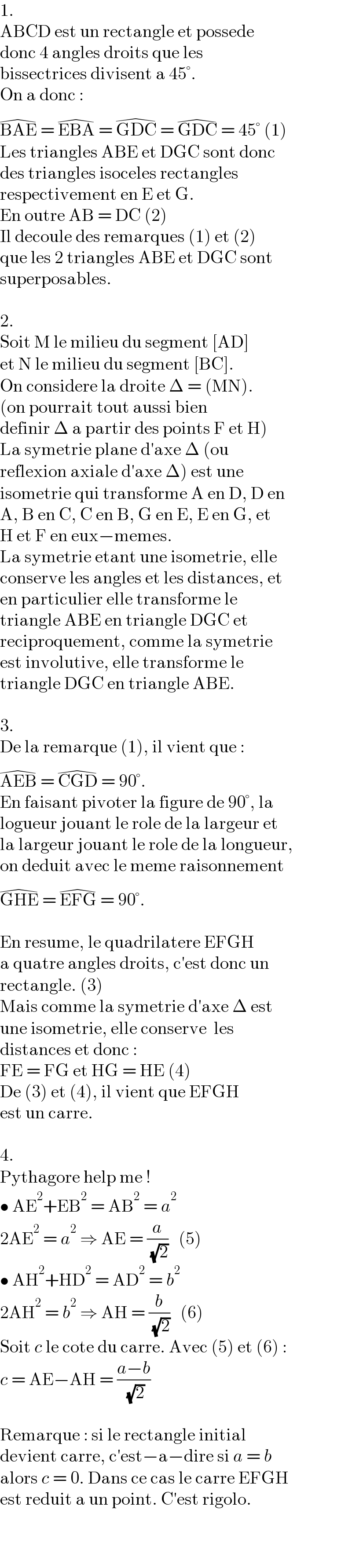 1.  ABCD est un rectangle et possede  donc 4 angles droits que les  bissectrices divisent a 45°.  On a donc :  BAE^(�)  = EBA^(�)  = GDC^(�)  = GDC^(�)  = 45° (1)  Les triangles ABE et DGC sont donc  des triangles isoceles rectangles  respectivement en E et G.  En outre AB = DC (2)  Il decoule des remarques (1) et (2)  que les 2 triangles ABE et DGC sont  superposables.    2.  Soit M le milieu du segment [AD]  et N le milieu du segment [BC].  On considere la droite Δ = (MN).  (on pourrait tout aussi bien  definir Δ a partir des points F et H)  La symetrie plane d′axe Δ (ou  reflexion axiale d′axe Δ) est une  isometrie qui transforme A en D, D en  A, B en C, C en B, G en E, E en G, et   H et F en eux−memes.  La symetrie etant une isometrie, elle  conserve les angles et les distances, et  en particulier elle transforme le  triangle ABE en triangle DGC et  reciproquement, comme la symetrie  est involutive, elle transforme le  triangle DGC en triangle ABE.    3.  De la remarque (1), il vient que :  AEB^(�)  = CGD^(�)  = 90°.  En faisant pivoter la figure de 90°, la  logueur jouant le role de la largeur et  la largeur jouant le role de la longueur,  on deduit avec le meme raisonnement  GHE^(�)  = EFG^(�)  = 90°.    En resume, le quadrilatere EFGH   a quatre angles droits, c′est donc un  rectangle. (3)  Mais comme la symetrie d′axe Δ est  une isometrie, elle conserve  les  distances et donc :  FE = FG et HG = HE (4)  De (3) et (4), il vient que EFGH  est un carre.    4.  Pythagore help me !  • AE^2 +EB^2  = AB^2  = a^2   2AE^2  = a^2  ⇒ AE = (a/( (√2)))   (5)  • AH^2 +HD^2  = AD^2  = b^2   2AH^2  = b^2  ⇒ AH = (b/( (√2)))   (6)  Soit c le cote du carre. Avec (5) et (6) :  c = AE−AH = ((a−b)/( (√2)))    Remarque : si le rectangle initial  devient carre, c′est−a−dire si a = b  alors c = 0. Dans ce cas le carre EFGH  est reduit a un point. C′est rigolo.  