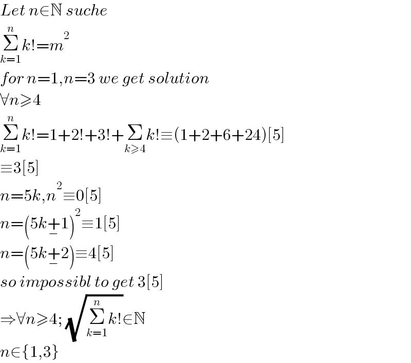 Let n∈N suche  Σ_(k=1) ^n k!=m^2   for n=1,n=3 we get solution  ∀n≥4  Σ_(k=1) ^n k!=1+2!+3!+Σ_(k≥4) k!≡(1+2+6+24)[5]  ≡3[5]  n=5k,n^2 ≡0[5]  n=(5k+_− 1)^2 ≡1[5]  n=(5k+_− 2)≡4[5]  so impossibl to get 3[5]  ⇒∀n≥4; (√(Σ_(k=1) ^n k!))∉N  n∈{1,3}  