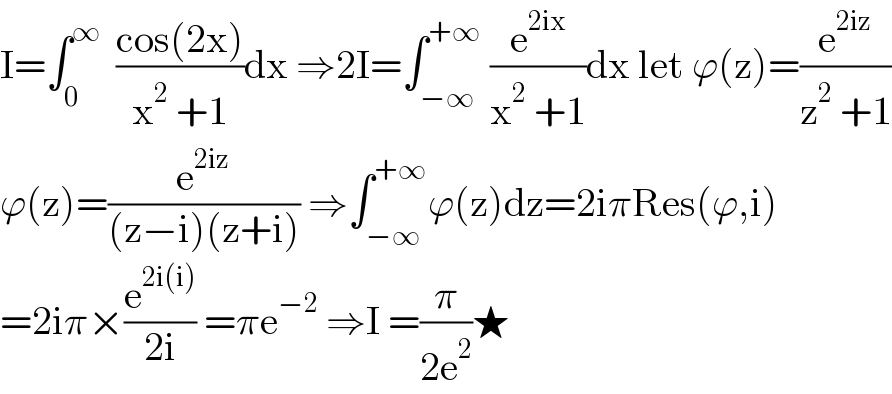 I=∫_0 ^∞   ((cos(2x))/(x^2  +1))dx ⇒2I=∫_(−∞) ^(+∞)  (e^(2ix) /(x^2  +1))dx let ϕ(z)=(e^(2iz) /(z^2  +1))  ϕ(z)=(e^(2iz) /((z−i)(z+i))) ⇒∫_(−∞) ^(+∞) ϕ(z)dz=2iπRes(ϕ,i)  =2iπ×(e^(2i(i)) /(2i)) =πe^(−2)  ⇒I =(π/(2e^2 ))★  