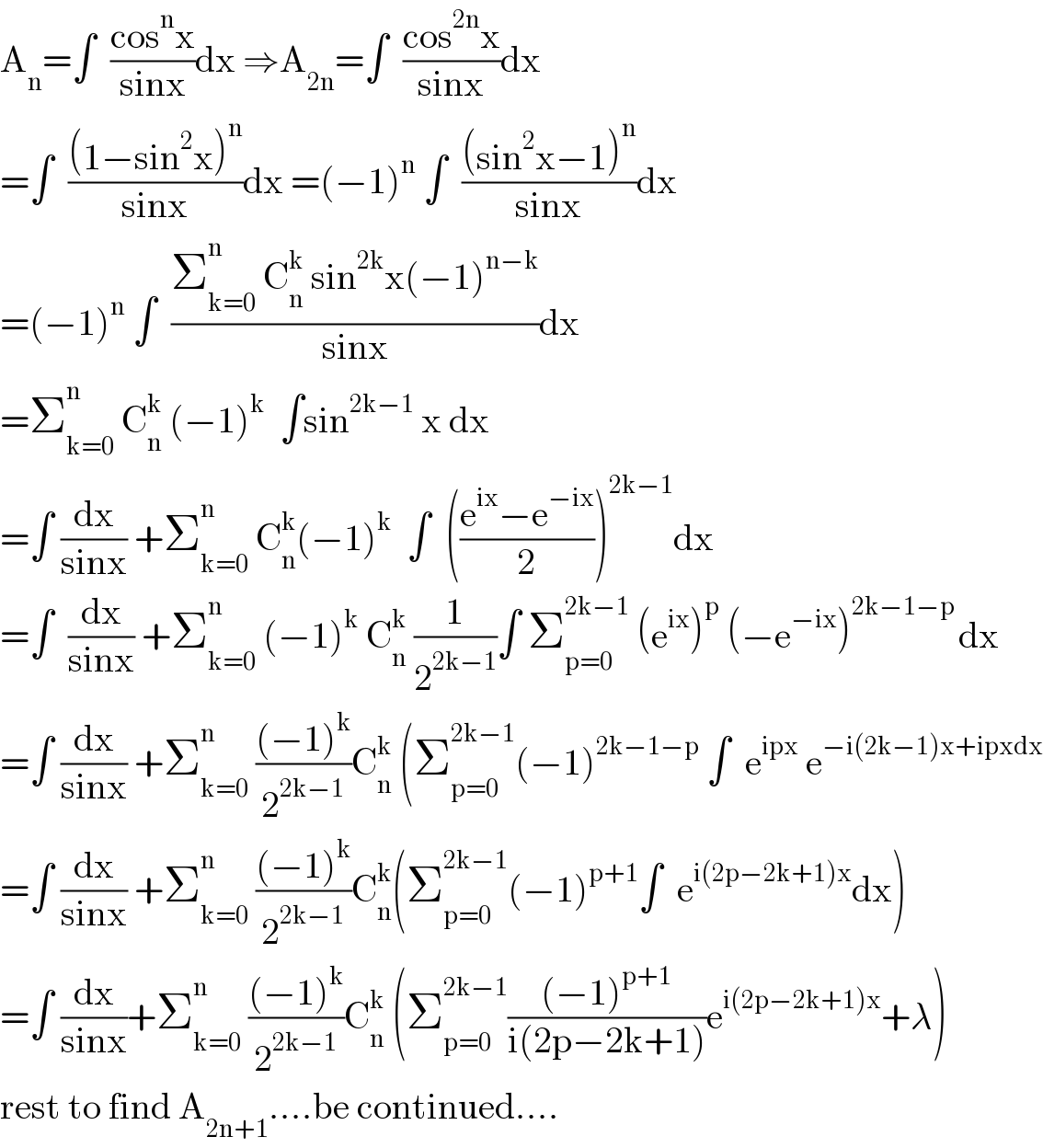 A_n =∫  ((cos^n x)/(sinx))dx ⇒A_(2n) =∫  ((cos^(2n) x)/(sinx))dx  =∫  (((1−sin^2 x)^n )/(sinx))dx =(−1)^n  ∫  (((sin^2 x−1)^n )/(sinx))dx  =(−1)^n  ∫  ((Σ_(k=0) ^n  C_n ^k  sin^(2k) x(−1)^(n−k) )/(sinx))dx  =Σ_(k=0) ^n  C_n ^k  (−1)^k   ∫sin^(2k−1)  x dx  =∫ (dx/(sinx)) +Σ_(k=0) ^n  C_n ^k (−1)^k   ∫  (((e^(ix) −e^(−ix) )/2))^(2k−1) dx  =∫  (dx/(sinx)) +Σ_(k=0) ^n  (−1)^k  C_n ^k  (1/2^(2k−1) )∫ Σ_(p=0) ^(2k−1)  (e^(ix) )^p  (−e^(−ix) )^(2k−1−p ) dx  =∫ (dx/(sinx)) +Σ_(k=0) ^n  (((−1)^k )/2^(2k−1) )C_n ^k  (Σ_(p=0) ^(2k−1) (−1)^(2k−1−p)  ∫  e^(ipx)  e^(−i(2k−1)x+ipxdx)   =∫ (dx/(sinx)) +Σ_(k=0) ^n  (((−1)^k )/2^(2k−1) )C_n ^k (Σ_(p=0) ^(2k−1) (−1)^(p+1) ∫  e^(i(2p−2k+1)x) dx)  =∫ (dx/(sinx))+Σ_(k=0) ^n  (((−1)^k )/2^(2k−1) )C_n ^k  (Σ_(p=0) ^(2k−1) (((−1)^(p+1) )/(i(2p−2k+1)))e^(i(2p−2k+1)x) +λ)  rest to find A_(2n+1) ....be continued....  