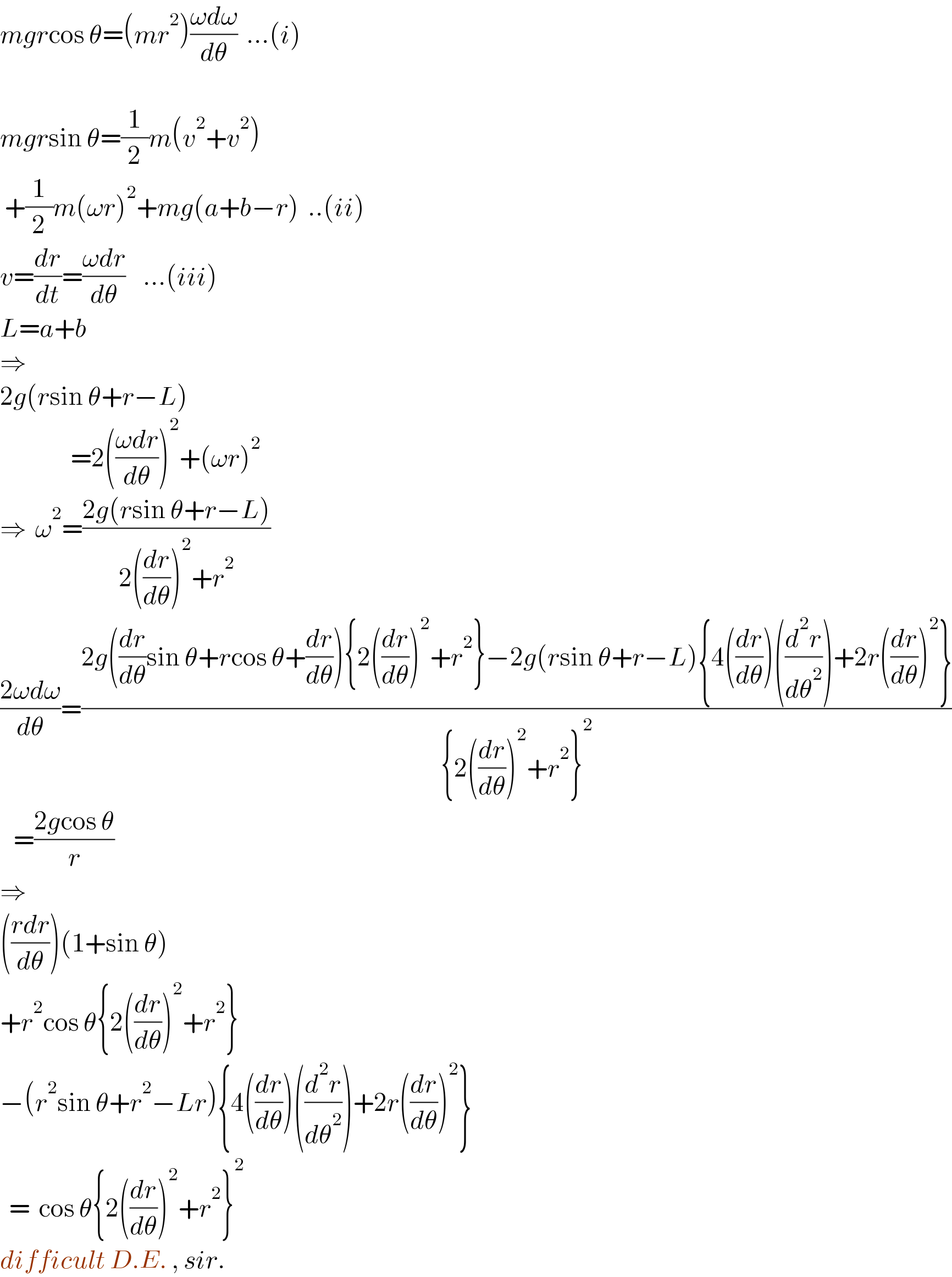 mgrcos θ=(mr^2 )((ωdω)/dθ)  ...(i)    mgrsin θ=(1/2)m(v^2 +v^2 )   +(1/2)m(ωr)^2 +mg(a+b−r)  ..(ii)  v=(dr/dt)=((ωdr)/dθ)    ...(iii)  L=a+b  ⇒  2g(rsin θ+r−L)                  =2(((ωdr)/dθ))^2 +(ωr)^2   ⇒  ω^2 =((2g(rsin θ+r−L))/(2((dr/dθ))^2 +r^2 ))  ((2ωdω)/dθ)=((2g((dr/dθ)sin θ+rcos θ+(dr/dθ)){2((dr/dθ))^2 +r^2 }−2g(rsin θ+r−L){4((dr/dθ))((d^2 r/dθ^2 ))+2r((dr/dθ))^2 })/({2((dr/dθ))^2 +r^2 }^2 ))     =((2gcos θ)/r)  ⇒  (((rdr)/dθ))(1+sin θ)  +r^2 cos θ{2((dr/dθ))^2 +r^2 }  −(r^2 sin θ+r^2 −Lr){4((dr/dθ))((d^2 r/dθ^2 ))+2r((dr/dθ))^2 }    =  cos θ{2((dr/dθ))^2 +r^2 }^2   difficult D.E. , sir.  