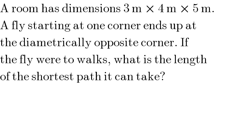 A room has dimensions 3 m × 4 m × 5 m.  A fly starting at one corner ends up at  the diametrically opposite corner. If  the fly were to walks, what is the length  of the shortest path it can take?  