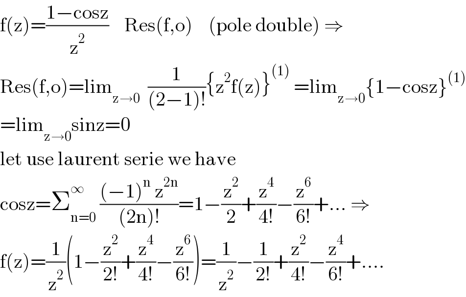 f(z)=((1−cosz)/z^2 )    Res(f,o)    (pole double) ⇒  Res(f,o)=lim_(z→0)   (1/((2−1)!)){z^2 f(z)}^((1))  =lim_(z→0) {1−cosz}^((1))   =lim_(z→0) sinz=0  let use laurent serie we have  cosz=Σ_(n=0) ^∞  (((−1)^n  z^(2n) )/((2n)!))=1−(z^2 /2)+(z^4 /(4!))−(z^6 /(6!))+... ⇒  f(z)=(1/z^2 )(1−(z^2 /(2!))+(z^4 /(4!))−(z^6 /(6!)))=(1/z^2 )−(1/(2!))+(z^2 /(4!))−(z^4 /(6!))+....  