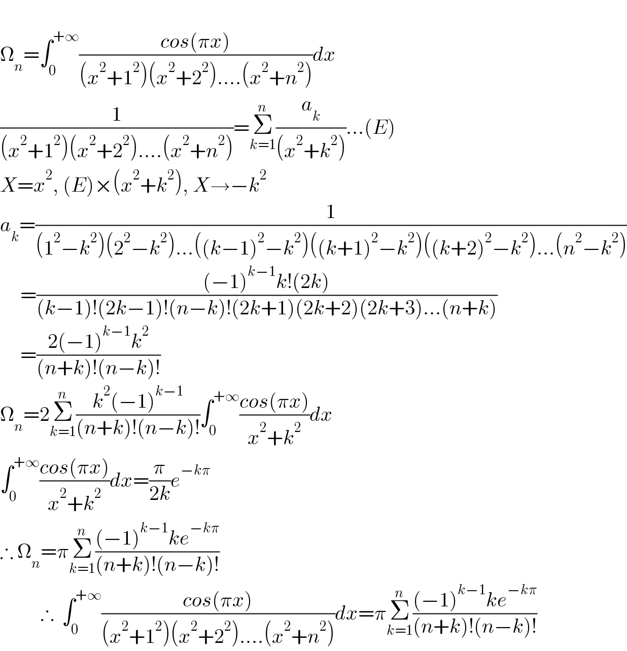  Ω_n =∫_0 ^(+∞) ((cos(πx))/((x^2 +1^2 )(x^2 +2^2 )....(x^2 +n^2 )))dx  (1/((x^2 +1^2 )(x^2 +2^2 )....(x^2 +n^2 )))=Σ_(k=1) ^n (a_k /((x^2 +k^2 )))...(E)  X=x^2 , (E)×(x^2 +k^2 ), X→−k^2   a_k =(1/((1^2 −k^2 )(2^2 −k^2 )...((k−1)^2 −k^2 )((k+1)^2 −k^2 )((k+2)^2 −k^2 )...(n^2 −k^2 )))       =(((−1)^(k−1) k!(2k))/((k−1)!(2k−1)!(n−k)!(2k+1)(2k+2)(2k+3)...(n+k)))       =((2(−1)^(k−1) k^2 )/((n+k)!(n−k)!))  Ω_n =2Σ_(k=1) ^n ((k^2 (−1)^(k−1) )/((n+k)!(n−k)!))∫_0 ^(+∞) ((cos(πx))/(x^2 +k^2 ))dx  ∫_0 ^(+∞) ((cos(πx))/(x^2 +k^2 ))dx=(π/(2k))e^(−kπ)   ∴ Ω_n =πΣ_(k=1) ^n (((−1)^(k−1) ke^(−kπ) )/((n+k)!(n−k)!))            ∴  ∫_0 ^(+∞) ((cos(πx))/((x^2 +1^2 )(x^2 +2^2 )....(x^2 +n^2 )))dx=πΣ_(k=1) ^n (((−1)^(k−1) ke^(−kπ) )/((n+k)!(n−k)!))  