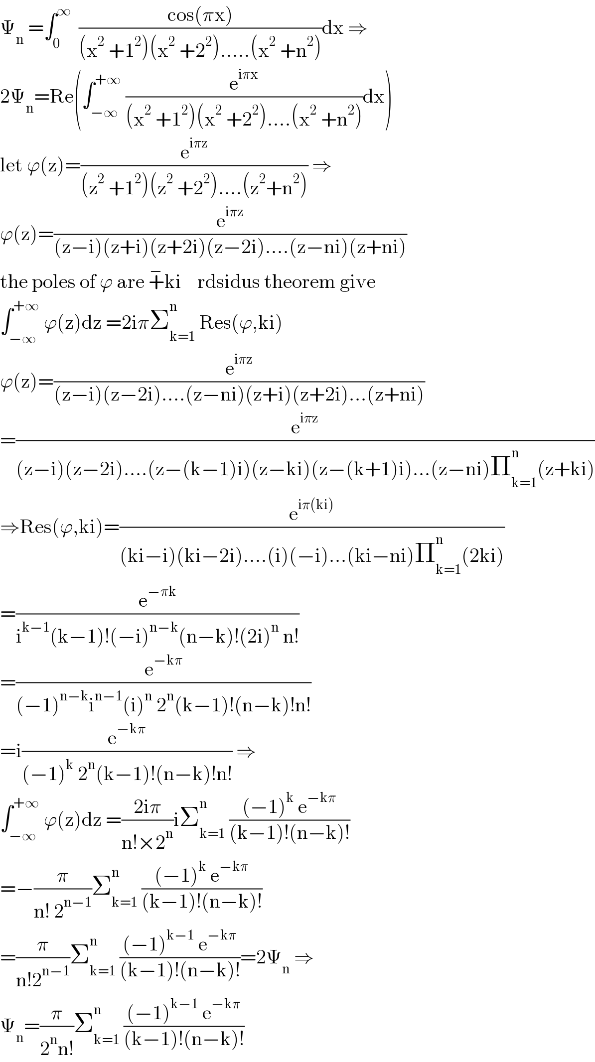 Ψ_n  =∫_0 ^∞   ((cos(πx))/((x^2  +1^2 )(x^2  +2^2 ).....(x^2  +n^2 )))dx ⇒  2Ψ_n =Re(∫_(−∞) ^(+∞)  (e^(iπx) /((x^2  +1^2 )(x^2  +2^2 )....(x^2  +n^2 )))dx)  let ϕ(z)=(e^(iπz) /((z^2  +1^2 )(z^2  +2^2 )....(z^2 +n^2 ))) ⇒  ϕ(z)=(e^(iπz) /((z−i)(z+i)(z+2i)(z−2i)....(z−ni)(z+ni)))  the poles of ϕ are +^− ki    rdsidus theorem give  ∫_(−∞) ^(+∞)  ϕ(z)dz =2iπΣ_(k=1) ^n  Res(ϕ,ki)  ϕ(z)=(e^(iπz) /((z−i)(z−2i)....(z−ni)(z+i)(z+2i)...(z+ni)))  =(e^(iπz) /((z−i)(z−2i)....(z−(k−1)i)(z−ki)(z−(k+1)i)...(z−ni)Π_(k=1) ^n (z+ki)))  ⇒Res(ϕ,ki)=(e^(iπ(ki)) /((ki−i)(ki−2i)....(i)(−i)...(ki−ni)Π_(k=1) ^n (2ki)))  =(e^(−πk) /(i^(k−1) (k−1)!(−i)^(n−k) (n−k)!(2i)^n  n!))  =(e^(−kπ) /((−1)^(n−k) i^(n−1) (i)^n  2^n (k−1)!(n−k)!n!))  =i(e^(−kπ) /((−1)^k  2^n (k−1)!(n−k)!n!)) ⇒  ∫_(−∞) ^(+∞)  ϕ(z)dz =((2iπ)/(n!×2^n ))iΣ_(k=1) ^n  (((−1)^k  e^(−kπ) )/((k−1)!(n−k)!))  =−(π/(n! 2^(n−1) ))Σ_(k=1) ^n  (((−1)^k  e^(−kπ) )/((k−1)!(n−k)!))  =(π/(n!2^(n−1) ))Σ_(k=1) ^n  (((−1)^(k−1)  e^(−kπ) )/((k−1)!(n−k)!))=2Ψ_n  ⇒  Ψ_n =(π/(2^n n!))Σ_(k=1) ^n  (((−1)^(k−1)  e^(−kπ) )/((k−1)!(n−k)!))  