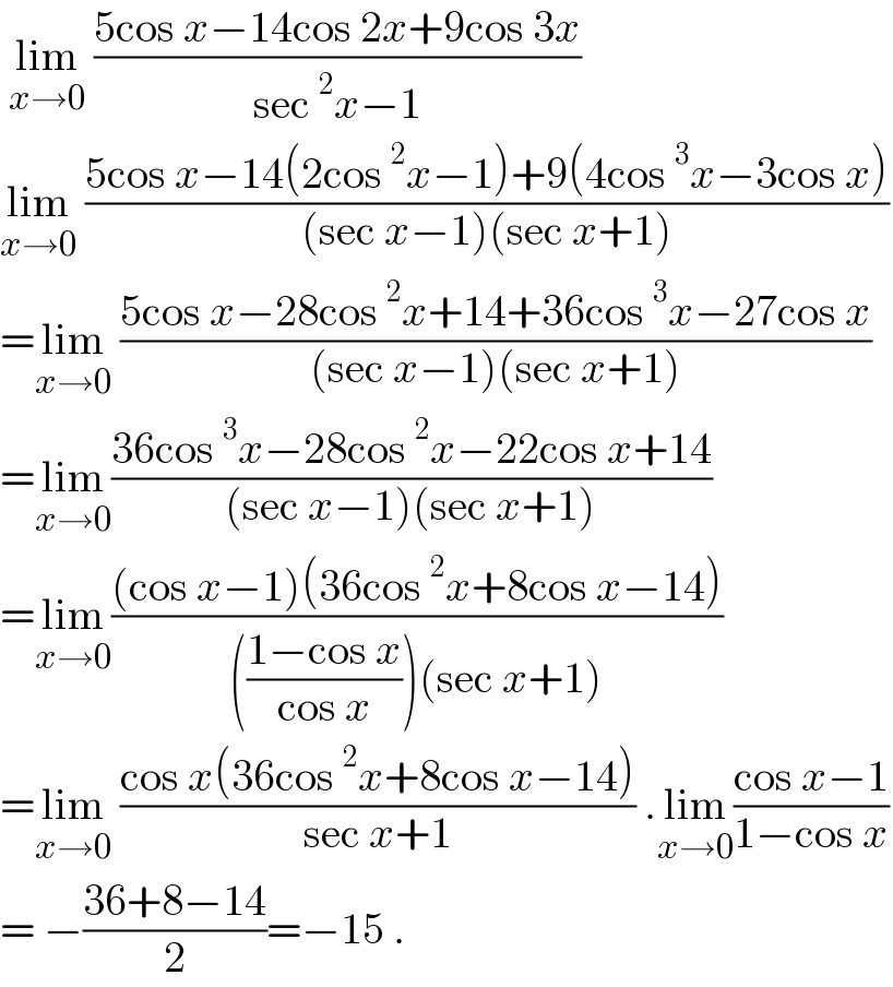  lim_(x→0)  ((5cos x−14cos 2x+9cos 3x)/(sec^2 x−1))  lim_(x→0)  ((5cos x−14(2cos^2 x−1)+9(4cos^3 x−3cos x))/((sec x−1)(sec x+1)))  =lim_(x→0)  ((5cos x−28cos^2 x+14+36cos^3 x−27cos x)/((sec x−1)(sec x+1)))  =lim_(x→0) ((36cos^3 x−28cos^2 x−22cos x+14)/((sec x−1)(sec x+1)))  =lim_(x→0) (((cos x−1)(36cos^2 x+8cos x−14))/((((1−cos x)/(cos x)))(sec x+1)))  =lim_(x→0)  ((cos x(36cos^2 x+8cos x−14))/(sec x+1)) .lim_(x→0) ((cos x−1)/(1−cos x))  = −((36+8−14)/2)=−15 .  