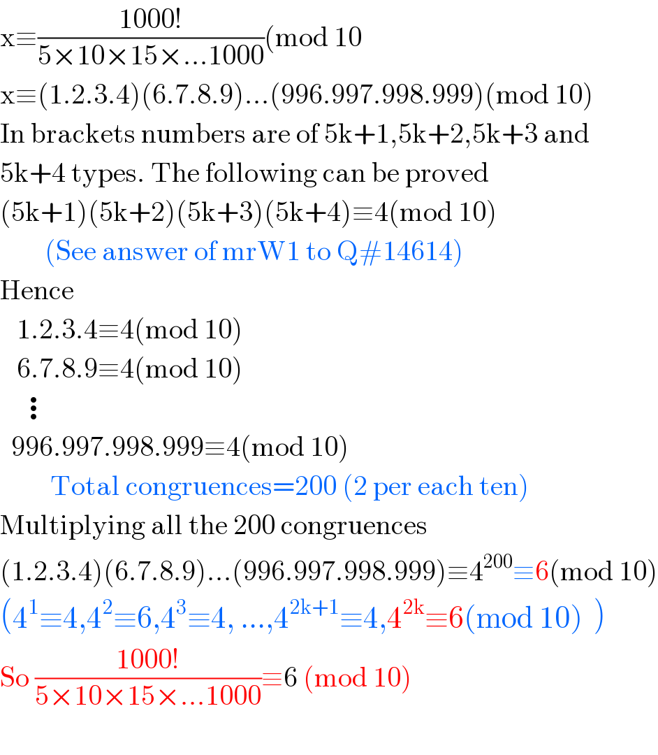 x≡((1000!)/(5×10×15×...1000))(mod 10  x≡(1.2.3.4)(6.7.8.9)...(996.997.998.999)(mod 10)  In brackets numbers are of 5k+1,5k+2,5k+3 and  5k+4 types. The following can be proved  (5k+1)(5k+2)(5k+3)(5k+4)≡4(mod 10)          (See answer of mrW1 to Q#14614)  Hence      1.2.3.4≡4(mod 10)     6.7.8.9≡4(mod 10)      ⋮    996.997.998.999≡4(mod 10)           Total congruences=200 (2 per each ten)  Multiplying all the 200 congruences  (1.2.3.4)(6.7.8.9)...(996.997.998.999)≡4^(200) ≡6(mod 10)  (4^1 ≡4,4^2 ≡6,4^3 ≡4, ...,4^(2k+1) ≡4,4^(2k) ≡6(mod 10)  )  So ((1000!)/(5×10×15×...1000))≡6 (mod 10)    