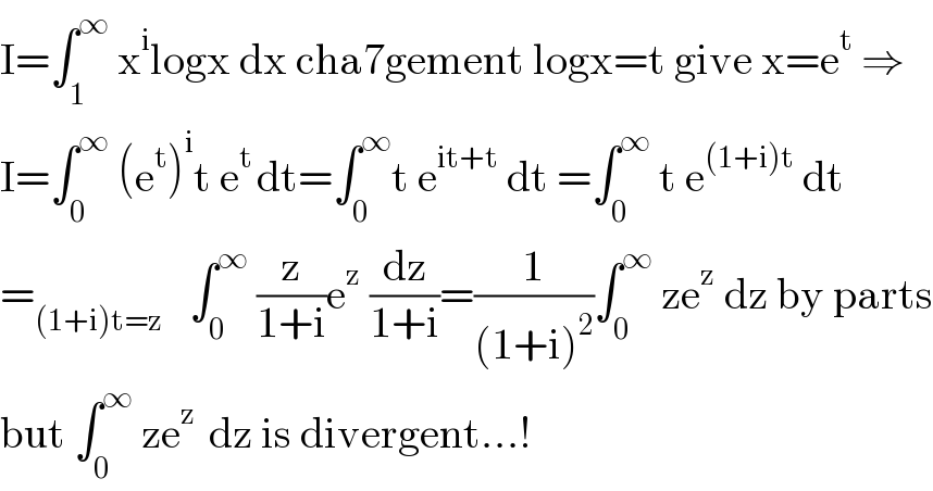 I=∫_1 ^∞  x^i logx dx cha7gement logx=t give x=e^t  ⇒  I=∫_0 ^∞  (e^t )^i t e^(t ) dt=∫_0 ^∞ t e^(it+t)  dt =∫_0 ^∞  t e^((1+i)t)  dt  =_((1+i)t=z)    ∫_0 ^∞  (z/(1+i))e^z  (dz/(1+i))=(1/((1+i)^2 ))∫_0 ^∞  ze^z  dz by parts  but ∫_0 ^∞  ze^(z )  dz is divergent...!  