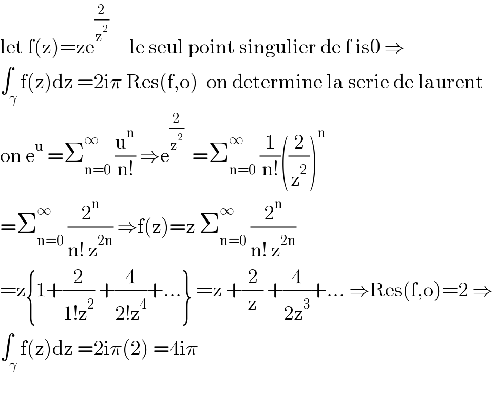 let f(z)=ze^(2/z^2 )      le seul point singulier de f is0 ⇒  ∫_γ f(z)dz =2iπ Res(f,o)  on determine la serie de laurent  on e^u  =Σ_(n=0) ^∞  (u^n /(n!)) ⇒e^(2/z^2 )   =Σ_(n=0) ^∞  (1/(n!))((2/z^2 ))^n   =Σ_(n=0) ^∞  (2^n /(n! z^(2n) )) ⇒f(z)=z Σ_(n=0) ^∞  (2^n /(n! z^(2n) ))  =z{1+(2/(1!z^2 )) +(4/(2!z^4 ))+...} =z +(2/z) +(4/(2z^3 ))+... ⇒Res(f,o)=2 ⇒  ∫_γ f(z)dz =2iπ(2) =4iπ    