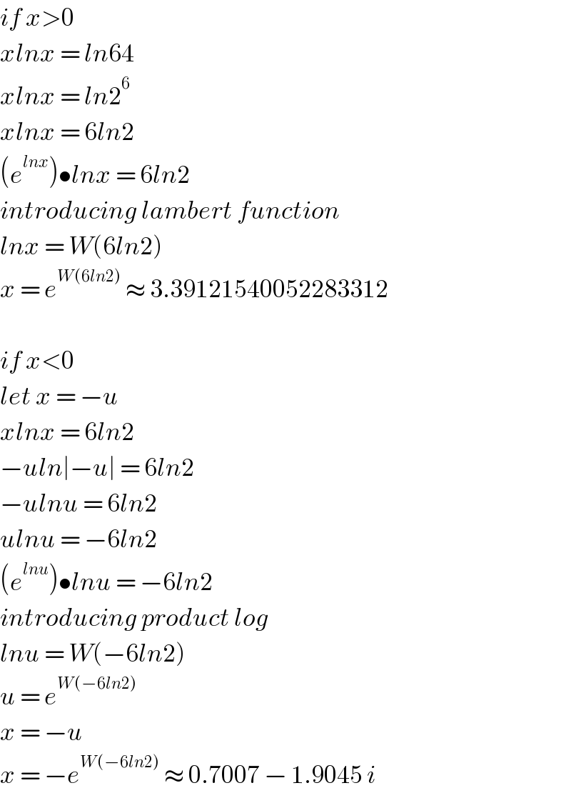 if x>0  xlnx = ln64  xlnx = ln2^6   xlnx = 6ln2  (e^(lnx) )•lnx = 6ln2  introducing lambert function  lnx = W(6ln2)  x = e^(W(6ln2))  ≈ 3.39121540052283312    if x<0  let x = −u  xlnx = 6ln2  −uln∣−u∣ = 6ln2  −ulnu = 6ln2  ulnu = −6ln2  (e^(lnu) )•lnu = −6ln2  introducing product log  lnu = W(−6ln2)  u = e^(W(−6ln2))   x = −u  x = −e^(W(−6ln2))  ≈ 0.7007 − 1.9045 i  
