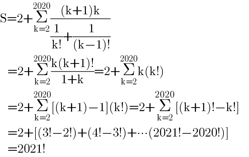 S=2+Σ_(k=2) ^(2020) (((k+1)k)/((1/(k!))+(1/((k−1)!))))     =2+Σ_(k=2) ^(2020) ((k(k+1)!)/(1+k))=2+Σ_(k=2) ^(2020) k(k!)     =2+Σ_(k=2) ^(2020) [(k+1)−1](k!)=2+Σ_(k=2) ^(2020) [(k+1)!−k!]     =2+[(3!−2!)+(4!−3!)+∙∙∙(2021!−2020!)]     =2021!  
