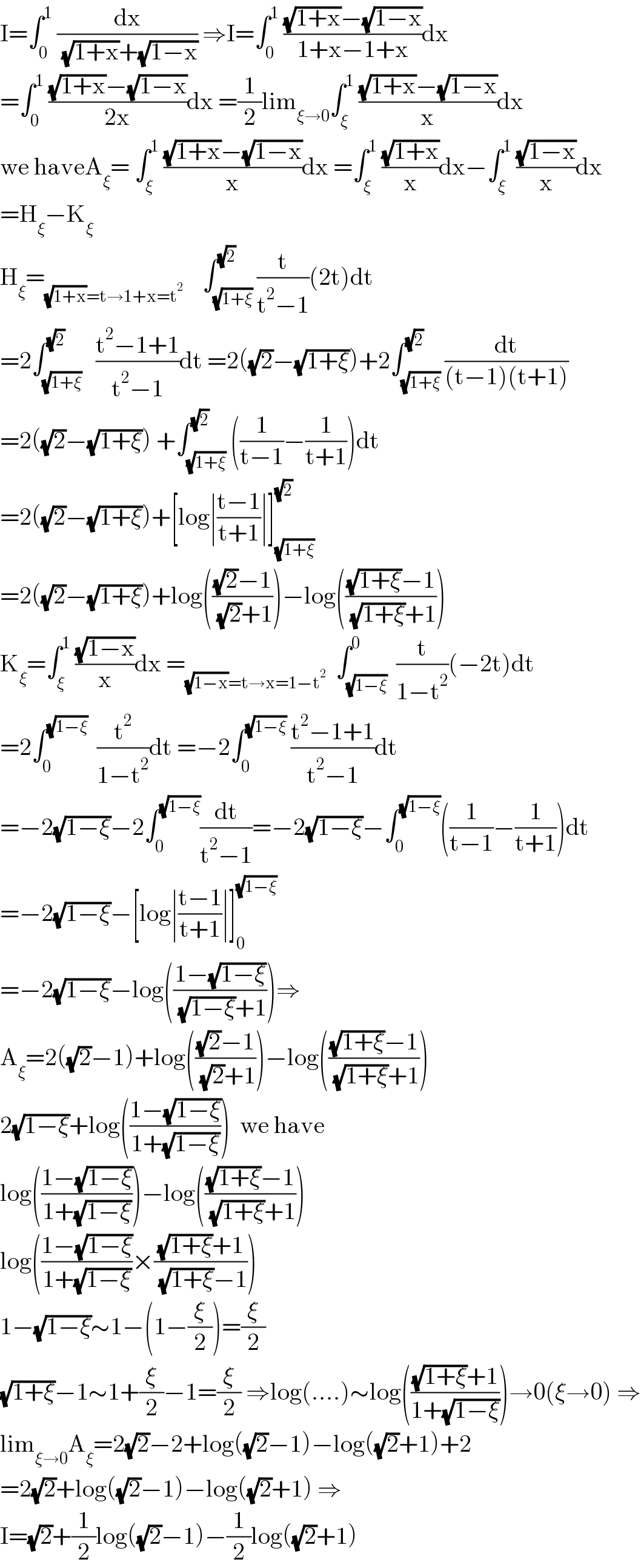 I=∫_0 ^1  (dx/( (√(1+x))+(√(1−x)))) ⇒I=∫_0 ^1  (((√(1+x))−(√(1−x)))/(1+x−1+x))dx  =∫_0 ^1  (((√(1+x))−(√(1−x)))/(2x))dx =(1/2)lim_(ξ→0) ∫_ξ ^1  (((√(1+x))−(√(1−x)))/x)dx  we haveA_ξ = ∫_ξ ^1  (((√(1+x))−(√(1−x)))/x)dx =∫_ξ ^1  ((√(1+x))/x)dx−∫_ξ ^1  ((√(1−x))/x)dx  =H_ξ −K_ξ   H_ξ =_((√(1+x))=t→1+x=t^2 )     ∫_(√(1+ξ)) ^(√2) (t/(t^2 −1))(2t)dt  =2∫_(√(1+ξ)) ^(√2)   ((t^2 −1+1)/(t^2 −1))dt =2((√2)−(√(1+ξ)))+2∫_(√(1+ξ)) ^(√2) (dt/((t−1)(t+1)))  =2((√2)−(√(1+ξ))) +∫_(√(1+ξ)) ^(√2) ((1/(t−1))−(1/(t+1)))dt  =2((√2)−(√(1+ξ)))+[log∣((t−1)/(t+1))∣]_(√(1+ξ)) ^(√2)   =2((√2)−(√(1+ξ)))+log((((√2)−1)/( (√2)+1)))−log((((√(1+ξ))−1)/( (√(1+ξ))+1)))  K_ξ =∫_ξ ^1  ((√(1−x))/x)dx =_((√(1−x))=t→x=1−t^2 )   ∫_(√(1−ξ)) ^0  (t/(1−t^2 ))(−2t)dt  =2∫_0 ^(√(1−ξ))   (t^2 /(1−t^2 ))dt =−2∫_0 ^(√(1−ξ))  ((t^2 −1+1)/(t^2 −1))dt  =−2(√(1−ξ))−2∫_0 ^(√(1−ξ)) (dt/(t^2 −1))=−2(√(1−ξ))−∫_0 ^(√(1−ξ)) ((1/(t−1))−(1/(t+1)))dt  =−2(√(1−ξ))−[log∣((t−1)/(t+1))∣]_0 ^(√(1−ξ))   =−2(√(1−ξ))−log(((1−(√(1−ξ)))/( (√(1−ξ))+1)))⇒  A_ξ =2((√2)−1)+log((((√2)−1)/( (√2)+1)))−log((((√(1+ξ))−1)/( (√(1+ξ))+1)))  2(√(1−ξ))+log(((1−(√(1−ξ)))/(1+(√(1−ξ)))))  we have  log(((1−(√(1−ξ)))/(1+(√(1−ξ)))))−log((((√(1+ξ))−1)/( (√(1+ξ))+1)))  log(((1−(√(1−ξ)))/(1+(√(1−ξ))))×(((√(1+ξ))+1)/( (√(1+ξ))−1)))  1−(√(1−ξ))∼1−(1−(ξ/2))=(ξ/2)  (√(1+ξ))−1∼1+(ξ/2)−1=(ξ/2) ⇒log(....)∼log((((√(1+ξ))+1)/(1+(√(1−ξ)))))→0(ξ→0) ⇒  lim_(ξ→0) A_ξ =2(√2)−2+log((√2)−1)−log((√2)+1)+2  =2(√2)+log((√2)−1)−log((√2)+1) ⇒  I=(√2)+(1/2)log((√2)−1)−(1/2)log((√2)+1)  