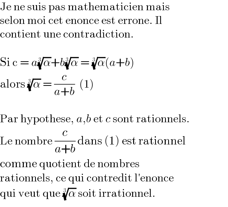 Je ne suis pas mathematicien mais  selon moi cet enonce est errone. Il  contient une contradiction.    Si c = a(α)^(1/3) +b(α)^(1/3)  = (α)^(1/3) (a+b)  alors (α)^(1/3)  = (c/(a+b))  (1)    Par hypothese, a,b et c sont rationnels.  Le nombre (c/(a+b)) dans (1) est rationnel  comme quotient de nombres  rationnels, ce qui contredit l′enonce  qui veut que (α)^(1/3)  soit irrationnel.  