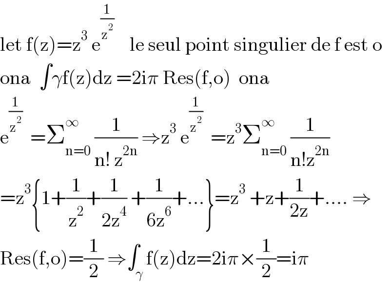 let f(z)=z^3  e^(1/z^2 )     le seul point singulier de f est o  ona  ∫γf(z)dz =2iπ Res(f,o)  ona  e^(1/z^2 )   =Σ_(n=0) ^∞  (1/(n! z^(2n) )) ⇒z^3  e^(1/z^2 )   =z^3 Σ_(n=0) ^∞  (1/(n!z^(2n) ))  =z^3 {1+(1/z^2 )+(1/(2z^4 )) +(1/(6z^6 ))+...}=z^3  +z+(1/(2z))+.... ⇒  Res(f,o)=(1/2) ⇒∫_γ f(z)dz=2iπ×(1/2)=iπ  