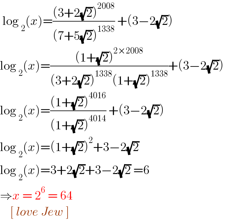  log _2 (x)=(((3+2(√2))^(2008) )/((7+5(√2))^(1338) )) +(3−2(√2))  log _2 (x)=(((1+(√2))^(2×2008) )/((3+2(√2))^(1338) (1+(√2))^(1338) ))+(3−2(√2))  log _2 (x)=(((1+(√2))^(4016) )/((1+(√2))^(4014) )) +(3−2(√2))  log _2 (x)=(1+(√2))^2 +3−2(√2)   log _2 (x)=3+2(√2)+3−2(√2) =6  ⇒x = 2^6  = 64       [ love Jew ]   
