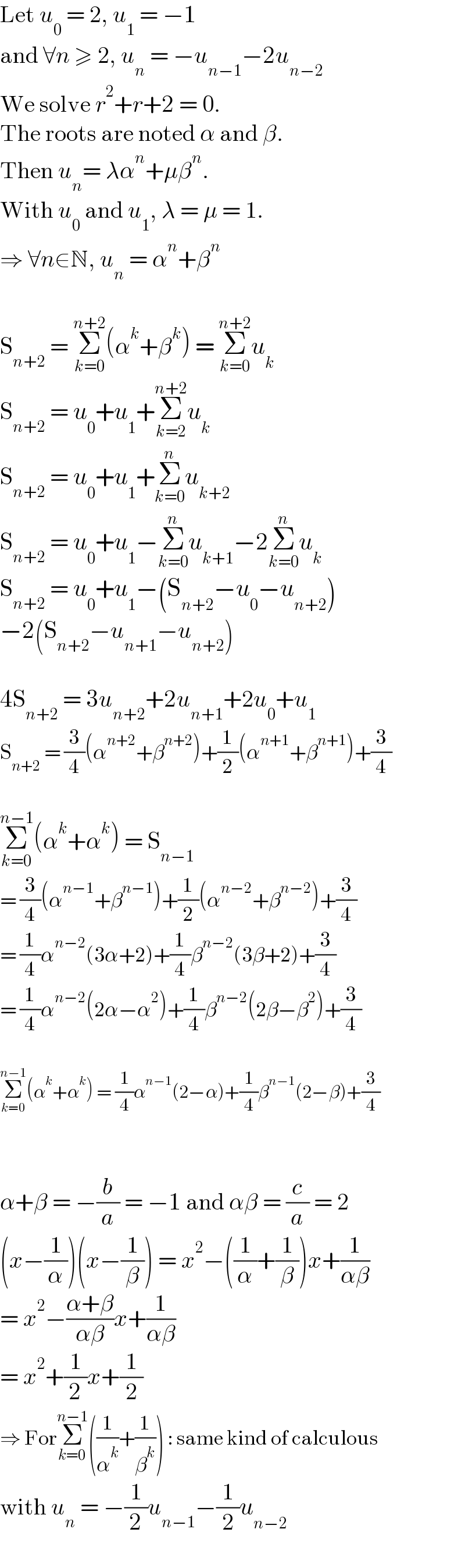 Let u_0  = 2, u_1  = −1  and ∀n ≥ 2, u_n  = −u_(n−1) −2u_(n−2)   We solve r^2 +r+2 = 0.  The roots are noted α and β.  Then u_n = λα^n +μβ^n .  With u_0  and u_1 , λ = μ = 1.  ⇒ ∀n∈N, u_n  = α^n +β^n     S_(n+2)  = Σ_(k=0) ^(n+2) (α^k +β^k ) = Σ_(k=0) ^(n+2) u_k   S_(n+2)  = u_0 +u_1 +Σ_(k=2) ^(n+2) u_k   S_(n+2)  = u_0 +u_1 +Σ_(k=0) ^n u_(k+2)   S_(n+2)  = u_0 +u_1 −Σ_(k=0) ^n u_(k+1) −2Σ_(k=0) ^n u_k   S_(n+2)  = u_0 +u_1 −(S_(n+2) −u_0 −u_(n+2) )  −2(S_(n+2) −u_(n+1) −u_(n+2) )    4S_(n+2)  = 3u_(n+2) +2u_(n+1) +2u_0 +u_1   S_(n+2)  = (3/4)(α^(n+2) +β^(n+2) )+(1/2)(α^(n+1) +β^(n+1) )+(3/4)    Σ_(k=0) ^(n−1) (α^k +α^k ) = S_(n−1)   = (3/4)(α^(n−1) +β^(n−1) )+(1/2)(α^(n−2) +β^(n−2) )+(3/4)  = (1/4)α^(n−2) (3α+2)+(1/4)β^(n−2) (3β+2)+(3/4)  = (1/4)α^(n−2) (2α−α^2 )+(1/4)β^(n−2) (2β−β^2 )+(3/4)    Σ_(k=0) ^(n−1) (α^k +α^k ) = (1/4)α^(n−1) (2−α)+(1/4)β^(n−1) (2−β)+(3/4)      α+β = −(b/a) = −1 and αβ = (c/a) = 2  (x−(1/α))(x−(1/β)) = x^2 −((1/α)+(1/β))x+(1/(αβ))  = x^2 −((α+β)/(αβ))x+(1/(αβ))  = x^2 +(1/2)x+(1/2)  ⇒ ForΣ_(k=0) ^(n−1) ((1/α^k )+(1/β^k )) : same kind of calculous  with u_n  = −(1/2)u_(n−1) −(1/2)u_(n−2)   