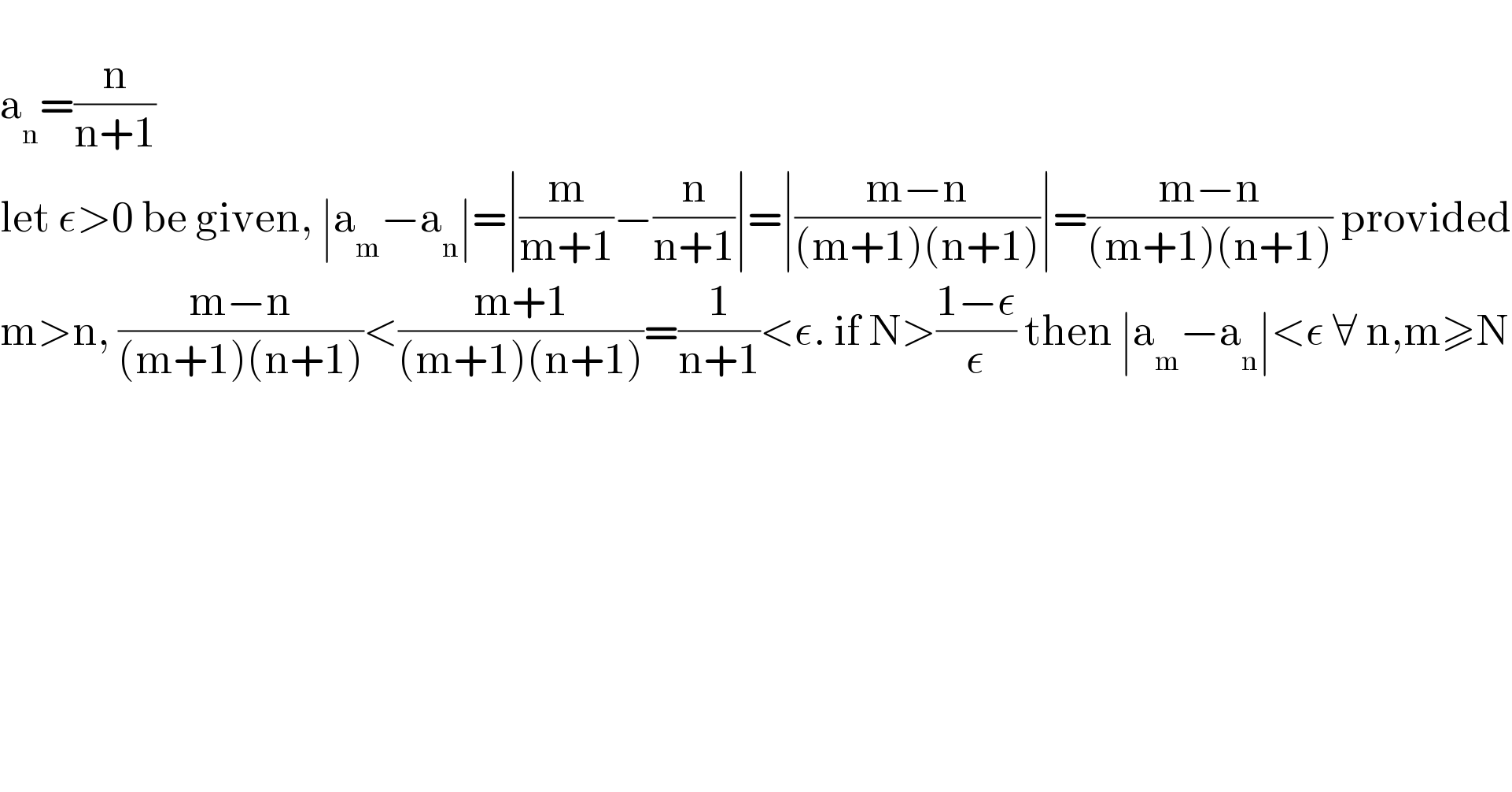   a_n =(n/(n+1))  let ε>0 be given, ∣a_m −a_n ∣=∣(m/(m+1))−(n/(n+1))∣=∣((m−n)/((m+1)(n+1)))∣=((m−n)/((m+1)(n+1))) provided  m>n, ((m−n)/((m+1)(n+1)))<((m+1)/((m+1)(n+1)))=(1/(n+1))<ε. if N>((1−ε)/ε) then ∣a_m −a_n ∣<ε ∀ n,m≥N  