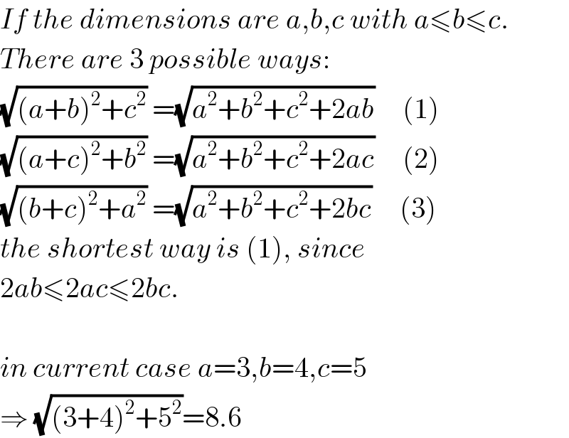 If the dimensions are a,b,c with a≤b≤c.  There are 3 possible ways:  (√((a+b)^2 +c^2 )) =(√(a^2 +b^2 +c^2 +2ab))     (1)  (√((a+c)^2 +b^2 )) =(√(a^2 +b^2 +c^2 +2ac))     (2)  (√((b+c)^2 +a^2 )) =(√(a^2 +b^2 +c^2 +2bc))     (3)  the shortest way is (1), since  2ab≤2ac≤2bc.    in current case a=3,b=4,c=5  ⇒ (√((3+4)^2 +5^2 ))=8.6  