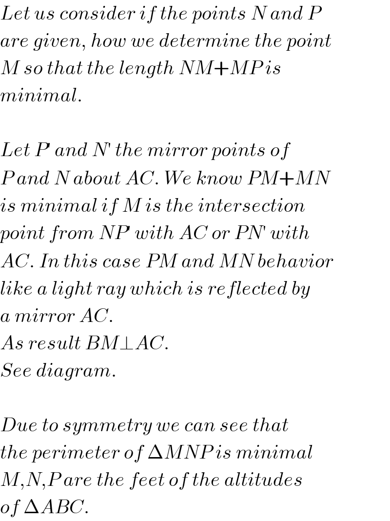 Let us consider if the points N and P  are given, how we determine the point  M so that the length NM+MP is  minimal.    Let P′ and N′ the mirror points of  P and N about AC. We know PM+MN  is minimal if M is the intersection  point from NP′ with AC or PN′ with  AC. In this case PM and MN behavior  like a light ray which is reflected by  a mirror AC.  As result BM⊥AC.  See diagram.    Due to symmetry we can see that  the perimeter of ΔMNP is minimal  M,N,P are the feet of the altitudes  of ΔABC.  