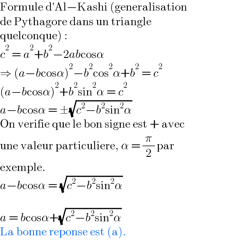 Formule d′Al−Kashi (generalisation  de Pythagore dans un triangle  quelconque) :  c^2  = a^2 +b^2 −2abcosα  ⇒ (a−bcosα)^2 −b^2 cos^2 α+b^2  = c^2   (a−bcosα)^2 +b^2 sin^2 α = c^2   a−bcosα = ±(√(c^2 −b^2 sin^2 α))  On verifie que le bon signe est + avec  une valeur particuliere, α = (π/2) par  exemple.  a−bcosα = (√(c^2 −b^2 sin^2 α))    a = bcosα+(√(c^2 −b^2 sin^2 α))  La bonne reponse est (a).  