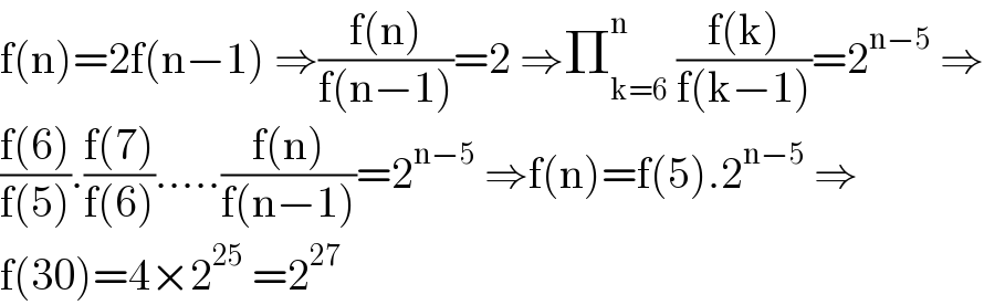 f(n)=2f(n−1) ⇒((f(n))/(f(n−1)))=2 ⇒Π_(k=6) ^n  ((f(k))/(f(k−1)))=2^(n−5)  ⇒  ((f(6))/(f(5))).((f(7))/(f(6))).....((f(n))/(f(n−1)))=2^(n−5)  ⇒f(n)=f(5).2^(n−5)  ⇒  f(30)=4×2^(25)  =2^(27)   