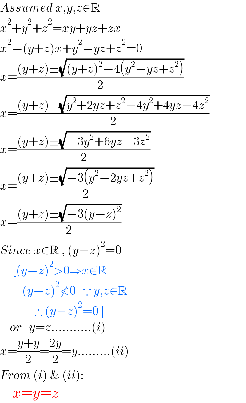 Assumed x,y,z∈R  x^2 +y^2 +z^2 =xy+yz+zx  x^2 −(y+z)x+y^2 −yz+z^2 =0  x=(((y+z)±(√((y+z)^2 −4(y^2 −yz+z^2 ))))/2)  x=(((y+z)±(√(y^2 +2yz+z^2 −4y^2 +4yz−4z^2 )))/2)  x=(((y+z)±(√(−3y^2 +6yz−3z^2 )))/2)  x=(((y+z)±(√(−3(y^2 −2yz+z^2 ))))/2)  x=(((y+z)±(√(−3(y−z)^2 )))/2)  Since x∈R , (y−z)^2 =0       [(y−z)^2 >0⇒x∉R           (y−z)^2 ≮0   ∵ y,z∈R                ∴ (y−z)^2 =0 ]      or   y=z...........(i)  x=((y+y)/2)=((2y)/2)=y.........(ii)  From (i) & (ii):       x=y=z  