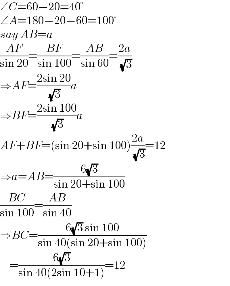 ∠C=60−20=40°  ∠A=180−20−60=100°  say AB=a  ((AF)/(sin 20))=((BF)/(sin 100))=((AB)/(sin 60))=((2a)/( (√3)))  ⇒AF=((2sin 20)/( (√3)))a  ⇒BF=((2sin 100)/( (√3)))a  AF+BF=(sin 20+sin 100)((2a)/( (√3)))=12  ⇒a=AB=((6(√3))/(sin 20+sin 100))  ((BC)/(sin 100))=((AB)/(sin 40))  ⇒BC=((6(√3) sin 100)/(sin 40(sin 20+sin 100)))      =((6(√3))/(sin 40(2sin 10+1)))=12  