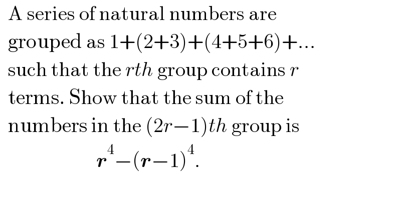   A series of natural numbers are     grouped as 1+(2+3)+(4+5+6)+...    such that the rth group contains r     terms. Show that the sum of the    numbers in the (2r−1)th group is                          r^4 −(r−1)^4 .  