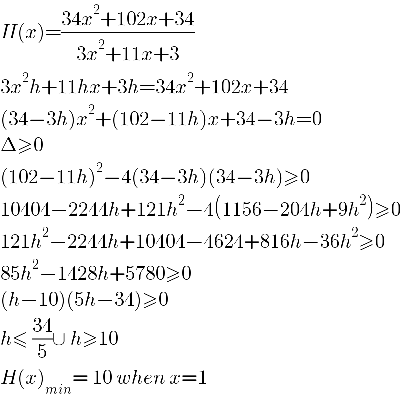 H(x)=((34x^2 +102x+34)/(3x^2 +11x+3))  3x^2 h+11hx+3h=34x^2 +102x+34  (34−3h)x^2 +(102−11h)x+34−3h=0  Δ≥0  (102−11h)^2 −4(34−3h)(34−3h)≥0  10404−2244h+121h^2 −4(1156−204h+9h^2 )≥0  121h^2 −2244h+10404−4624+816h−36h^2 ≥0  85h^2 −1428h+5780≥0  (h−10)(5h−34)≥0  h≤ ((34)/5)∪ h≥10  H(x)_(min) = 10 when x=1   