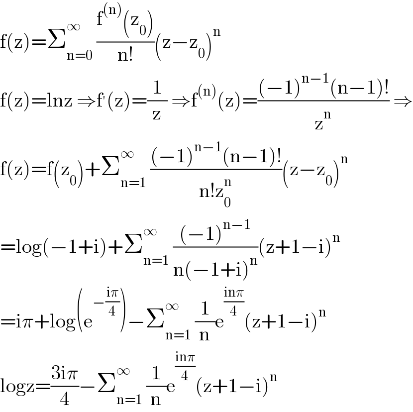 f(z)=Σ_(n=0) ^∞  ((f^((n)) (z_0 ))/(n!))(z−z_0 )^n   f(z)=lnz ⇒f^′ (z)=(1/z) ⇒f^((n)) (z)=(((−1)^(n−1) (n−1)!)/z^n ) ⇒  f(z)=f(z_0 )+Σ_(n=1) ^∞  (((−1)^(n−1) (n−1)!)/(n!z_0 ^n ))(z−z_0 )^n   =log(−1+i)+Σ_(n=1) ^∞  (((−1)^(n−1) )/(n(−1+i)^n ))(z+1−i)^n   =iπ+log(e^(−((iπ)/4)) )−Σ_(n=1) ^∞  (1/n)e^((inπ)/4) (z+1−i)^n   logz=((3iπ)/4)−Σ_(n=1) ^∞  (1/n)e^((inπ)/4) (z+1−i)^n   