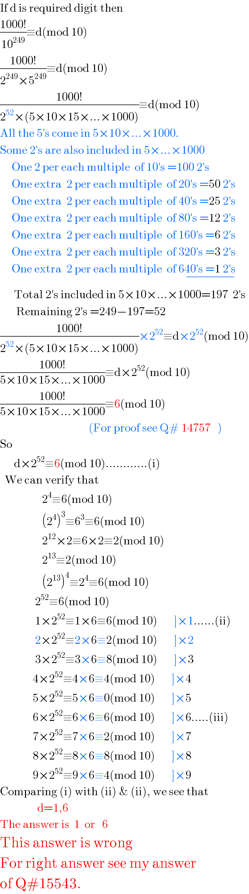 If d is required digit then  ((1000!)/(10^(249) ))≡d(mod 10)  ((1000!)/(2^(249) ×5^(249) ))≡d(mod 10)  ((1000!)/(2^(52) ×(5×10×15×...×1000)))≡d(mod 10)  All the 5′s come in 5×10×...×1000.  Some 2′s are also included in 5×...×1000       One 2 per each multiple  of 10′s =100 2′s       One extra  2 per each multiple  of 20′s =50 2′s       One extra  2 per each multiple  of 40′s =25 2′s       One extra  2 per each multiple  of 80′s =12 2′s       One extra  2 per each multiple  of 160′s =6 2′s       One extra  2 per each multiple  of 320′s =3 2′s       One extra  2 per each multiple  of 640′s =1 2′s    _(−)         Total 2′s included in 5×10×...×1000=197  2′s         Remaining 2′s =249−197=52  ((1000!)/(2^(52) ×(5×10×15×...×1000)))×2^(52) ≡d×2^(52) (mod 10)  ((1000!)/(5×10×15×...×1000))≡d×2^(52) (mod 10)  ((1000!)/(5×10×15×...×1000))≡6(mod 10)                                         (For proof see Q# 14757   )  So        d×2^(52) ≡6(mod 10)............(i)    We can verify that                    2^4 ≡6(mod 10)                    (2^4 )^3 ≡6^3 ≡6(mod 10)                    2^(12) ×2≡6×2≡2(mod 10)                    2^(13) ≡2(mod 10)                    (2^(13) )^4 ≡2^4 ≡6(mod 10)                 2^(52) ≡6(mod 10)                 1×2^(52) ≡1×6≡6(mod 10)       ]×1......(ii)                 2×2^(52) ≡2×6≡2(mod 10)       ]×2                 3×2^(52) ≡3×6≡8(mod 10)       ]×3                4×2^(52) ≡4×6≡4(mod 10)       ]×4                5×2^(52) ≡5×6≡0(mod 10)       ]×5                6×2^(52) ≡6×6≡6(mod 10)       ]×6.....(iii)                7×2^(52) ≡7×6≡2(mod 10)       ]×7                8×2^(52) ≡8×6≡8(mod 10)       ]×8                9×2^(52) ≡9×6≡4(mod 10)       ]×9  Comparing (i) with (ii) & (ii), we see that                  d=1,6  The answer is  1  or   6  This answer is wrong  For right answer see my answer  of Q#15543.  