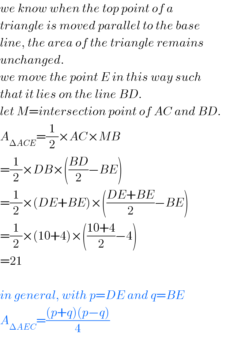 we know when the top point of a  triangle is moved parallel to the base  line, the area of the triangle remains  unchanged.  we move the point E in this way such  that it lies on the line BD.   let M=intersection point of AC and BD.  A_(ΔACE) =(1/2)×AC×MB  =(1/2)×DB×(((BD)/2)−BE)  =(1/2)×(DE+BE)×(((DE+BE)/2)−BE)  =(1/2)×(10+4)×(((10+4)/2)−4)  =21    in general, with p=DE and q=BE  A_(ΔAEC) =(((p+q)(p−q))/4)  