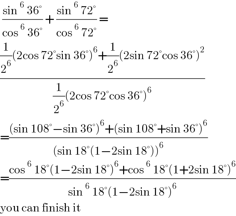  ((sin^6  36°)/(cos^6  36°)) + ((sin^6  72°)/(cos^6  72°)) =  (((1/2^6 )(2cos 72°sin 36°)^6 +(1/2^6 )(2sin 72°cos 36°)^2 )/((1/2^6 )(2cos 72°cos 36°)^6 ))  =(((sin 108°−sin 36°)^6 +(sin 108°+sin 36°)^6 )/((sin 18°(1−2sin 18°))^6 ))  =((cos^6  18°(1−2sin 18°)^6 +cos^6  18°(1+2sin 18°)^6 )/(sin^6  18°(1−2sin 18°)^6 ))  you can finish it  
