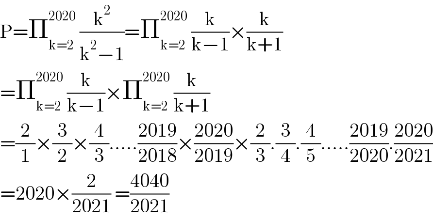 P=Π_(k=2) ^(2020)  (k^2 /(k^2 −1))=Π_(k=2) ^(2020)  (k/(k−1))×(k/(k+1))  =Π_(k=2) ^(2020)  (k/(k−1))×Π_(k=2) ^(2020)  (k/(k+1))  =(2/1)×(3/2)×(4/3).....((2019)/(2018))×((2020)/(2019))×(2/3).(3/4).(4/5).....((2019)/(2020)).((2020)/(2021))  =2020×(2/(2021)) =((4040)/(2021))  