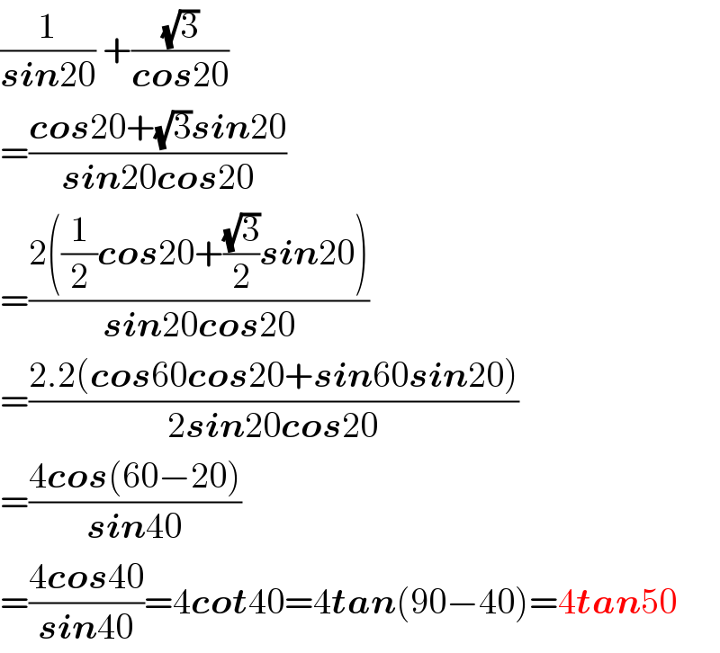 (1/(sin20)) +((√3)/(cos20))  =((cos20+(√3)sin20)/(sin20cos20))  =((2((1/2)cos20+((√3)/2)sin20))/(sin20cos20))  =((2.2(cos60cos20+sin60sin20))/(2sin20cos20))  =((4cos(60−20))/(sin40))  =((4cos40)/(sin40))=4cot40=4tan(90−40)=4tan50  