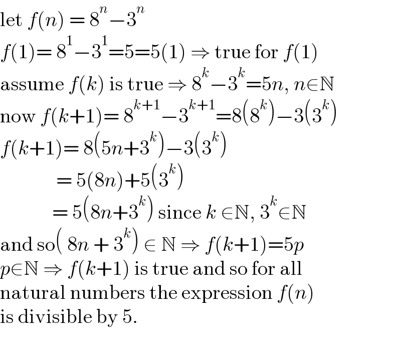 let f(n) = 8^n −3^n   f(1)= 8^1 −3^1 =5=5(1) ⇒ true for f(1)  assume f(k) is true ⇒ 8^k −3^k =5n, n∈N  now f(k+1)= 8^(k+1) −3^(k+1) =8(8^k )−3(3^k )  f(k+1)= 8(5n+3^k )−3(3^k )                = 5(8n)+5(3^k )               = 5(8n+3^k ) since k ∈N, 3^k ∈N  and so( 8n + 3^k ) ∈ N ⇒ f(k+1)=5p  p∈N ⇒ f(k+1) is true and so for all  natural numbers the expression f(n)  is divisible by 5.  