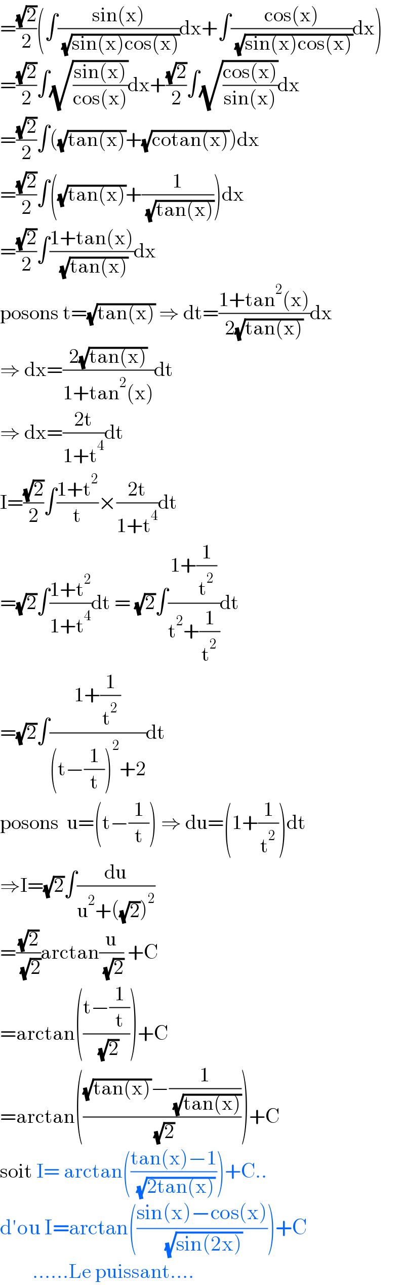 =((√2)/2)(∫((sin(x))/( (√(sin(x)cos(x)))))dx+∫((cos(x))/( (√(sin(x)cos(x)))))dx)  =((√2)/2)∫(√((sin(x))/(cos(x))))dx+((√2)/2)∫(√((cos(x))/(sin(x))))dx  =((√2)/2)∫((√(tan(x)))+(√(cotan(x))))dx  =((√2)/2)∫((√(tan(x)))+(1/( (√(tan(x))))))dx  =((√2)/2)∫((1+tan(x))/( (√(tan(x)))))dx  posons t=(√(tan(x))) ⇒ dt=((1+tan^2 (x))/(2(√(tan(x)))))dx  ⇒ dx=((2(√(tan(x))))/(1+tan^2 (x)))dt  ⇒ dx=((2t)/(1+t^4 ))dt  I=((√2)/2)∫((1+t^2 )/t)×((2t)/(1+t^4 ))dt  =(√2)∫((1+t^2 )/(1+t^4 ))dt = (√2)∫((1+(1/t^2 ))/(t^2 +(1/t^2 )))dt  =(√2)∫((1+(1/t^2 ))/((t−(1/t))^2 +2))dt  posons  u=(t−(1/t)) ⇒ du=(1+(1/t^2 ))dt  ⇒I=(√2)∫(du/(u^2 +((√2))^2 ))  =((√2)/( (√2)))arctan(u/( (√2))) +C  =arctan(((t−(1/t))/( (√2))))+C  =arctan((((√(tan(x)))−(1/( (√(tan(x))))))/( (√2))))+C  soit I= arctan(((tan(x)−1)/( (√(2tan(x))))))+C..  d′ou I=arctan(((sin(x)−cos(x))/( (√(sin(2x))))))+C          ......Le puissant....  