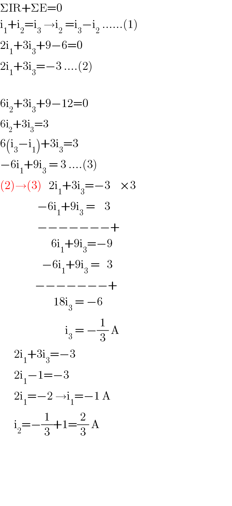 ΣIR+ΣE=0  i_1 +i_2 =i_3  →i_2  =i_3 −i_2  ......(1)  2i_1 +3i_3 +9−6=0  2i_1 +3i_3 =−3 ....(2)    6i_2 +3i_3 +9−12=0  6i_2 +3i_3 =3   6(i_3 −i_1 )+3i_3 =3  −6i_1 +9i_3  = 3 ....(3)  (2)→(3)   2i_1 +3i_3 =−3    ×3                  −6i_1 +9i_3  =    3                  −−−−−−−+                        6i_1 +9i_3 =−9                      −6i_1 +9i_3  =   3                 −−−−−−−+                         18i_3  = −6                              i_3  = −(1/3) A        2i_1 +3i_3 =−3        2i_1 −1=−3        2i_1 =−2 →i_1 =−1 A        i_2 =−(1/3)+1=(2/3) A                       