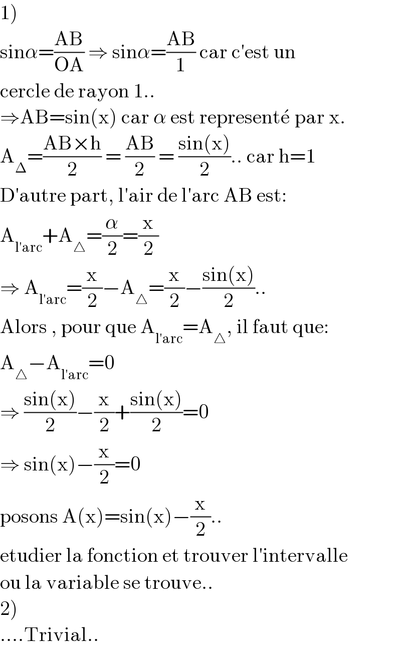 1)  sinα=((AB)/(OA)) ⇒ sinα=((AB)/1) car c′est un  cercle de rayon 1..  ⇒AB=sin(x) car α est represente^�  par x.  A_Δ =((AB×h)/2) = ((AB)/2) = ((sin(x))/2).. car h=1  D′autre part, l′air de l′arc AB est:   A_(l′arc) +A_△ =(α/2)=(x/2)  ⇒ A_(l′arc) =(x/2)−A_△ =(x/2)−((sin(x))/2)..  Alors , pour que A_(l′arc) =A_△ , il faut que:  A_△ −A_(l′arc) =0  ⇒ ((sin(x))/2)−(x/2)+((sin(x))/2)=0  ⇒ sin(x)−(x/2)=0  posons A(x)=sin(x)−(x/2)..  etudier la fonction et trouver l′intervalle  ou la variable se trouve..  2)  ....Trivial..  